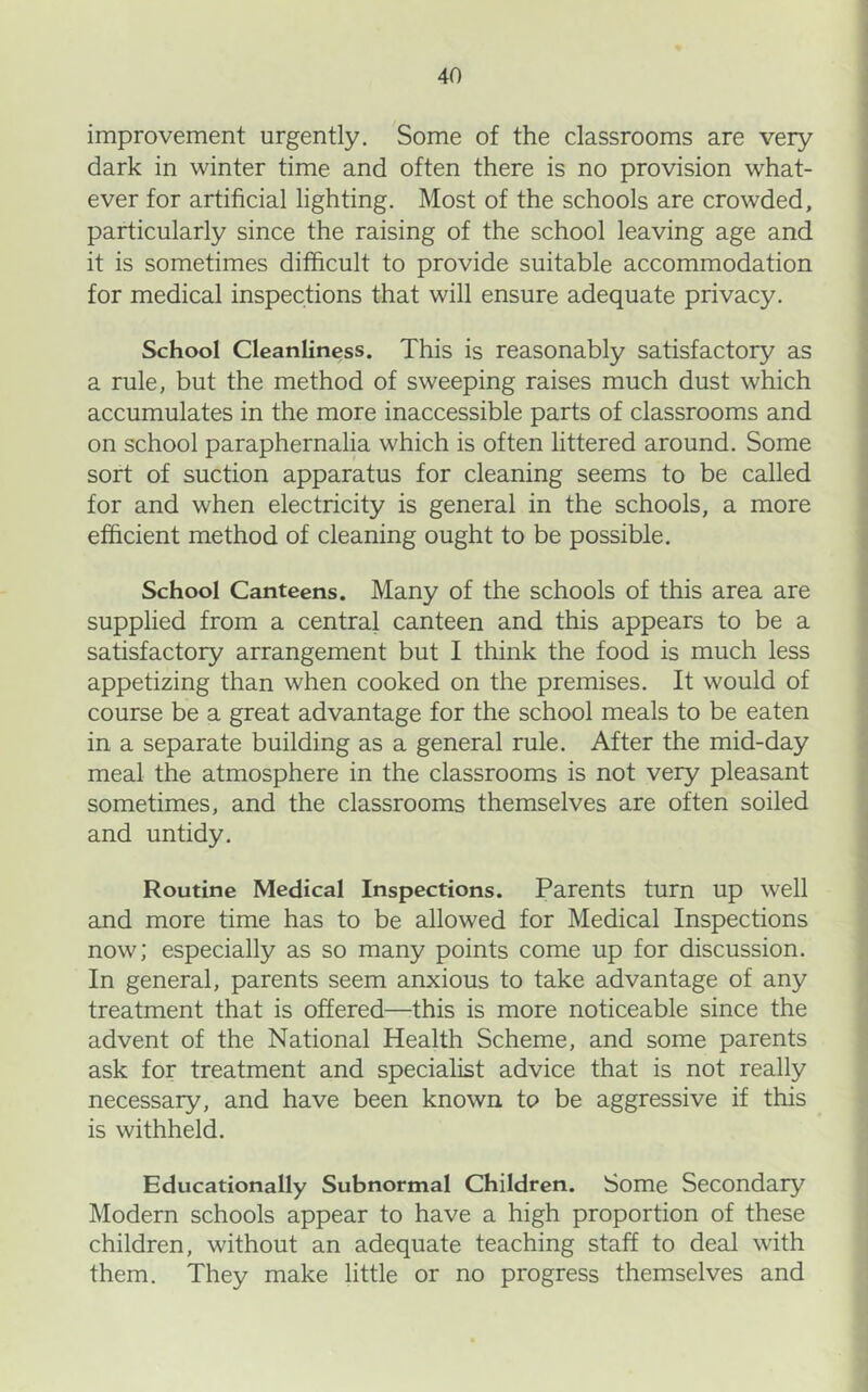 improvement urgently. Some of the classrooms are very dark in winter time and often there is no provision what- ever for artificial lighting. Most of the schools are crowded, particularly since the raising of the school leaving age and it is sometimes difficult to provide suitable accommodation for medical inspections that will ensure adequate privacy. School Cleanliness. This is reasonably satisfactory as a rule, but the method of sweeping raises much dust which accumulates in the more inaccessible parts of classrooms and on school paraphernalia which is often littered around. Some sort of suction apparatus for cleaning seems to be called for and when electricity is general in the schools, a more efficient method of cleaning ought to be possible. School Canteens. Many of the schools of this area are supplied from a central canteen and this appears to be a satisfactory arrangement but I think the food is much less appetizing than when cooked on the premises. It would of course be a great advantage for the school meals to be eaten in a separate building as a general rule. After the mid-day meal the atmosphere in the classrooms is not very pleasant sometimes, and the classrooms themselves are often soiled and untidy. Routine Medical Inspections. Parents turn up well and more time has to be allowed for Medical Inspections now; especially as so many points come up for discussion. In general, parents seem anxious to take advantage of any treatment that is offered—this is more noticeable since the advent of the National Health Scheme, and some parents ask for treatment and specialist advice that is not really necessary, and have been known to be aggressive if this is withheld. Educationally Subnormal Children. Some Secondary Modern schools appear to have a high proportion of these children, without an adequate teaching staff to deal with them. They make little or no progress themselves and