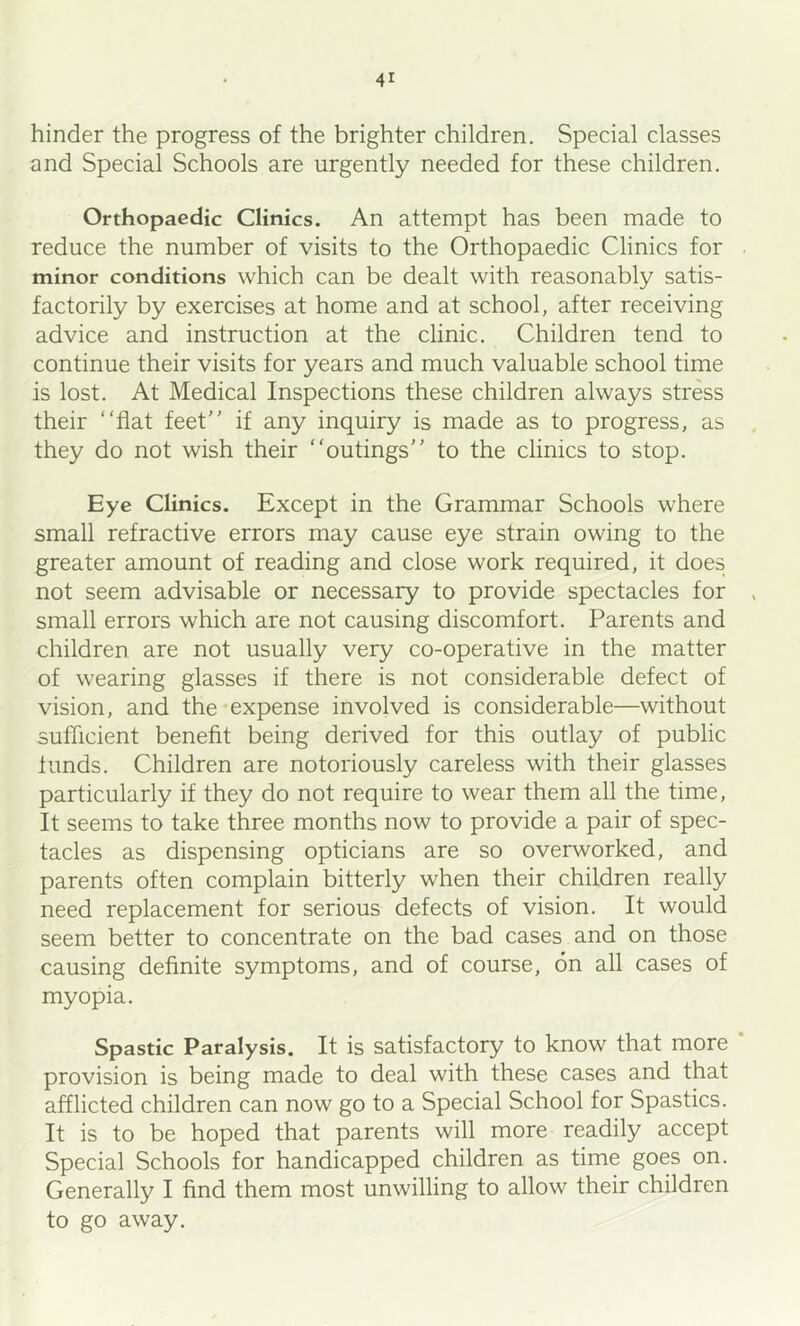 hinder the progress of the brighter children. Special classes and Special Schools are urgently needed for these children. Orthopaedic Clinics. An attempt has been made to reduce the number of visits to the Orthopaedic Clinics for minor conditions which can be dealt with reasonably satis- factorily by exercises at home and at school, after receiving advice and instruction at the clinic. Children tend to continue their visits for years and much valuable school time is lost. At Medical Inspections these children always stress their “flat feet if any inquiry is made as to progress, as they do not wish their “outings to the clinics to stop. Eye Clinics. Except in the Grammar Schools where small refractive errors may cause eye strain owing to the greater amount of reading and close work required, it does not seem advisable or necessary to provide spectacles for small errors which are not causing discomfort. Parents and children are not usually very co-operative in the matter of wearing glasses if there is not considerable defect of vision, and the expense involved is considerable—without sufficient benefit being derived for this outlay of public funds. Children are notoriously careless with their glasses particularly if they do not require to wear them all the time. It seems to take three months now to provide a pair of spec- tacles as dispensing opticians are so overworked, and parents often complain bitterly when their children really need replacement for serious defects of vision. It would seem better to concentrate on the bad cases and on those causing definite symptoms, and of course, on all cases of myopia. Spastic Paralysis. It is satisfactory to know that more ’ provision is being made to deal with these cases and that afflicted children can now go to a Special School for Spastics. It is to be hoped that parents will more readily accept Special Schools for handicapped children as time goes on. Generally I find them most unwilling to allow their children to go away.