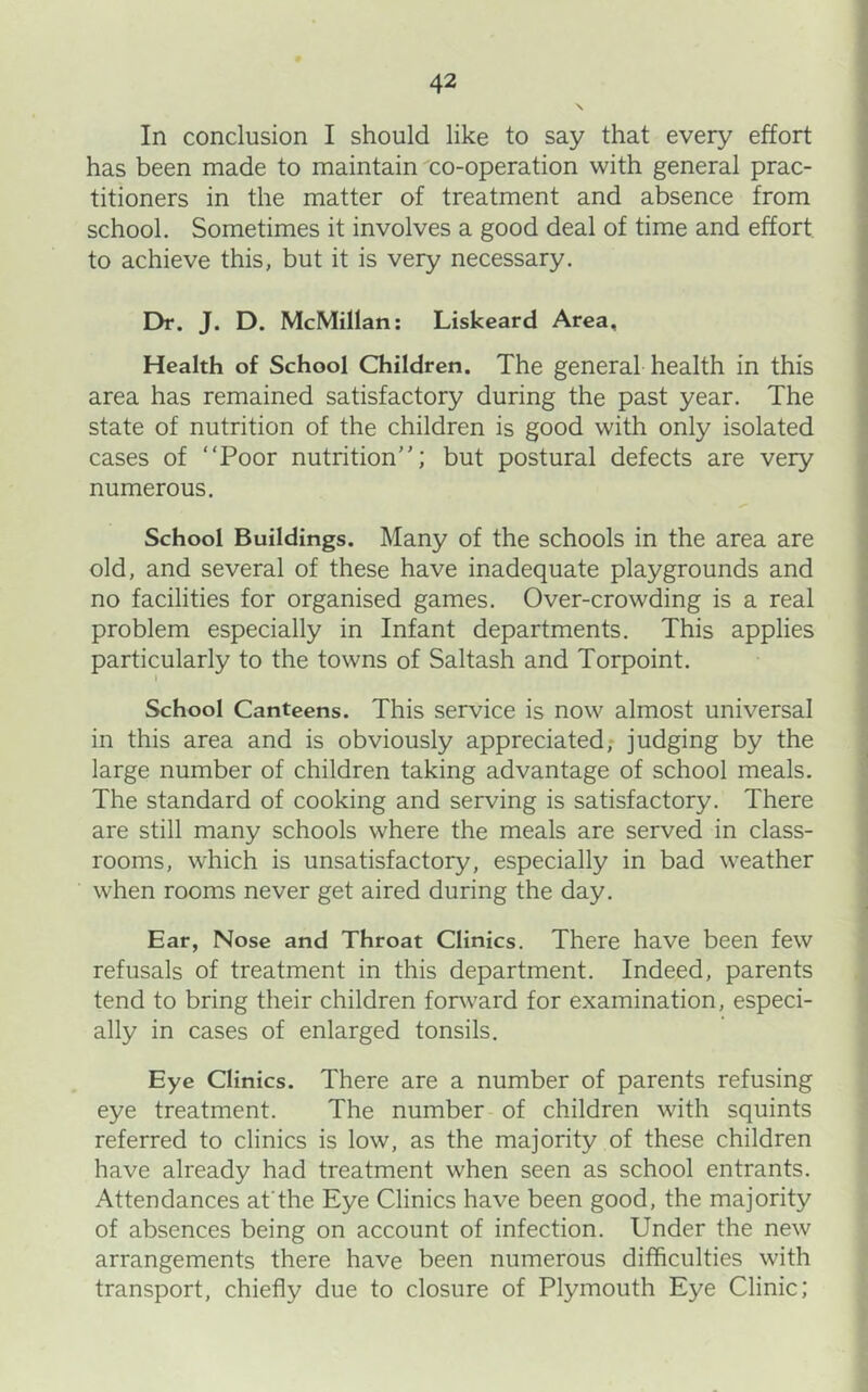 In conclusion I should like to say that every effort has been made to maintain co-operation with general prac- titioners in the matter of treatment and absence from school. Sometimes it involves a good deal of time and effort to achieve this, but it is very necessary. Dr. J. D. McMillan: Liskeard Area, Health of School Children. The general health in this area has remained satisfactory during the past year. The state of nutrition of the children is good with only isolated cases of “Poor nutrition; but postural defects are very numerous. School Buildings. Many of the schools in the area are old, and several of these have inadequate playgrounds and no facilities for organised games. Over-crowding is a real problem especially in Infant departments. This applies particularly to the towns of Saltash and Torpoint. I School Canteens. This service is now almost universal in this area and is obviously appreciated; judging by the large number of children taking advantage of school meals. The standard of cooking and serving is satisfactory. There are still many schools where the meals are served in class- rooms, which is unsatisfactory, especially in bad weather when rooms never get aired during the day. Ear, Nose and Throat Clinics. There have been few refusals of treatment in this department. Indeed, parents tend to bring their children forward for examination, especi- ally in cases of enlarged tonsils. Eye Clinics. There are a number of parents refusing eye treatment. The number of children with squints referred to clinics is low, as the majority of these children have already had treatment when seen as school entrants. Attendances afthe Eye Clinics have been good, the majority of absences being on account of infection. Under the new arrangements there have been numerous difficulties with transport, chiefly due to closure of Plymouth Eye Clinic;