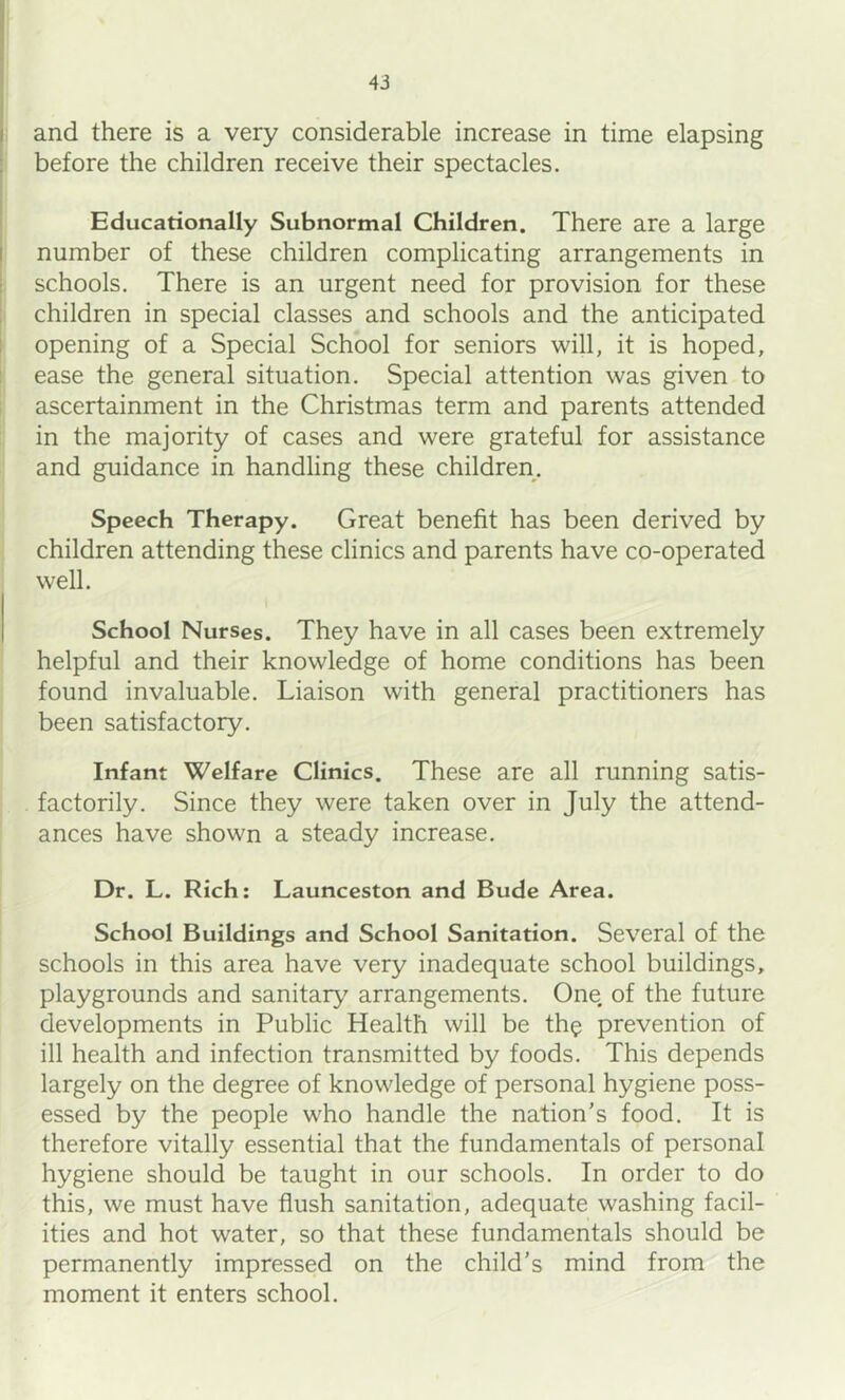 and there is a very considerable increase in time elapsing before the children receive their spectacles. Educationally Subnormal Children. There are a large number of these children complicating arrangements in schools. There is an urgent need for provision for these children in special classes and schools and the anticipated opening of a Special School for seniors will, it is hoped, ease the general situation. Special attention was given to ascertainment in the Christmas term and parents attended in the majority of cases and were grateful for assistance and guidance in handling these children. Speech Therapy. Great benefit has been derived by children attending these clinics and parents have co-operated well. School Nurses. They have in all cases been extremely helpful and their knowledge of home conditions has been found invaluable. Liaison with general practitioners has been satisfactory. Infant Welfare Clinics. These are all running satis- factorily. Since they were taken over in July the attend- ances have shown a steady increase. Dr. L. Rich: Launceston and Bude Area. School Buildings and School Sanitation. Several of the schools in this area have very inadequate school buildings, playgrounds and sanitary arrangements. One. of the future developments in Public Health will be th^ prevention of ill health and infection transmitted by foods. This depends largely on the degree of knowledge of personal hygiene poss- essed by the people who handle the nation’s food. It is therefore vitally essential that the fundamentals of personal hygiene should be taught in our schools. In order to do this, we must have flush sanitation, adequate washing facil- ities and hot water, so that these fundamentals should be permanently impressed on the child’s mind from the moment it enters school.