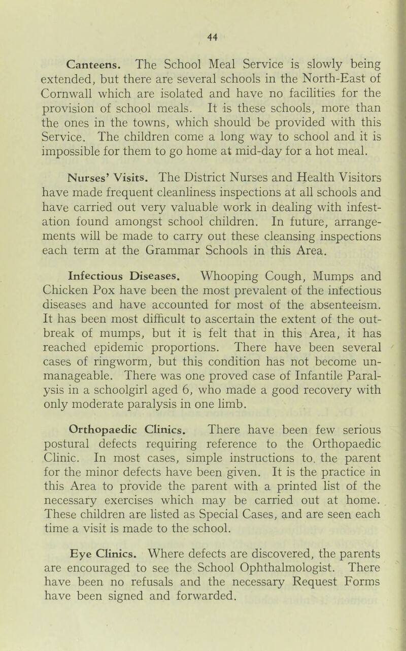 Canteens. The School Meal Service is slowly being extended, but there are several schools in the North-East of Cornwall which are isolated and have no facilities for the provision of school meals. It is these schools, more than the ones in the towns, which should be provided with this Service. The children come a long way to school and it is impossible for them to go home at mid-day for a hot meal. Nurses’ Visits. The District Nurses and Health Visitors have made frequent cleanliness inspections at all schools and have carried out very valuable work in dealing with infest- ation found amongst school children. In future, arrange- ments will be made to carry out these cleansing inspections each term at the Grammar Schools in this Area. Infectious Diseases. Whooping Cough, Mumps and Chicken Pox have been the most prevalent of the infectious diseases and have accounted for most of the absenteeism. It has been most difficult to ascertain the extent of the out- break of mumps, but it is felt that in this Area, it has reached epidemic proportions. There have been several cases of ringworm, but this condition has not become un- manageable. There was one proved case of Infantile Paral- ysis in a schoolgirl aged 6, who made a good recovery with only moderate paralysis in one limb. Orthopaedic Clinics. There have been few serious postural defects requiring reference to the Orthopaedic Clinic. In most cases, simple instructions to. the parent for the minor defects have been given. It is the practice in this Area to provide the parent with a printed list of the necessary exercises which may be carried out at home. These children are listed as Special Cases, and are seen each time a visit is made to the school. Eye Clinics. Where defects are discovered, the parents are encouraged to see the School Ophthalmologist. There have been no refusals and the necessary Request Forms have been signed and forwarded.