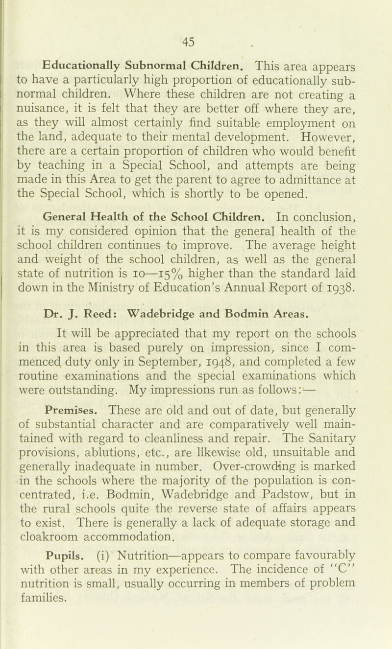 Educationally Subnormal Children. This area appears to have a particularly high proportion of educationally sub- normal children. Where these children are not creating a nuisance, it is felt that they are better off where they are, as they will almost certainly find suitable employment on the land, adequate to their mental development. However, there are a certain proportion of children who would benefit by teaching in a Special School, and attempts are being made in this Area to get the parent to agree to admittance at the Special School, which is shortly to be opened. General Health of the School Children. In conclusion, it is my considered opinion that the general health of the school children continues to improve. The average height and weight of the school children, as well as the general state of nutrition is lo—15% higher than the standard laid down in the Ministry of Education's Annual Report of 1938. Dr. J. Reed: Wadebridge and Bodmin Areas. It will be appreciated that my report on the schools in this area is based purely on impression, since I com- menced duty only in September, 1948, and completed a few routine examinations and the special examinations which were outstanding. My impressions run as follows: — Premises. These are old and out of date, but generally of substantial character and are comparatively well main- tained with regard to cleanliness and repair. The Sanitary provisions, ablutions, etc., are likewise old, unsuitable and generally inadequate in number. Over-crowding is marked in the schools where the majority of the population is con- centrated, i.e. Bodmin, Wadebridge and Padstow, but in the rural schools quite the reverse state of affairs appears to exist. There is generally a lack of adequate storage and cloakroom accommodation. Pupils, (i) Nutrition—appears to compare favourably with other areas in my experience. The incidence of “C nutrition is small, usually occurring in members of problem families.