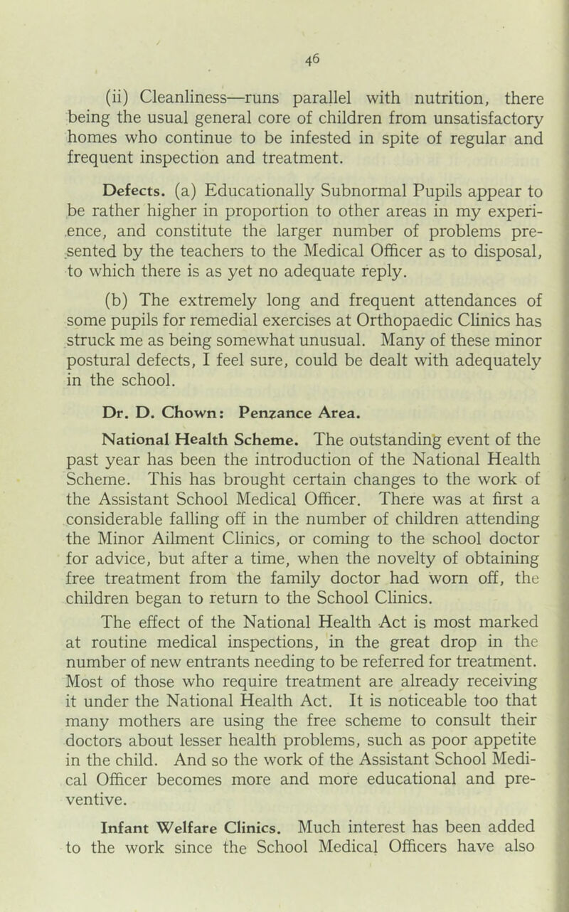 (ii) Cleanliness—runs parallel with nutrition, there being the usual general core of children from unsatisfactory homes who continue to be infested in spite of regular and frequent inspection and treatment. Defects, (a) Educationally Subnormal Pupils appear to be rather higher in proportion to other areas in my experi- ence, and constitute the larger number of problems pre- .sented by the teachers to the Medical Officer as to disposal, to which there is as yet no adequate reply. (b) The extremely long and frequent attendances of some pupils for remedial exercises at Orthopaedic Clinics has struck me as being somewhat unusual. Many of these minor postural defects, I feel sure, could be dealt with adequately in the school. Dr. D. Chown: Penzance Area. National Health Scheme. The outstanding event of the past year has been the introduction of the National Health Scheme. This has brought certain changes to the work of the Assistant School Medical Officer. There was at first a considerable falling off in the number of children attending the Minor Ailment Clinics, or coming to the school doctor for advice, but after a time, when the novelty of obtaining free treatment from the family doctor had worn off, the children began to return to the School Clinics. The effect of the National Health Act is most marked at routine medical inspections, in the great drop in the number of new entrants needing to be referred for treatment. Most of those who require treatment are already receiving it under the National Health Act. It is noticeable too that many mothers are using the free scheme to consult their doctors about lesser health problems, such as poor appetite in the child. And so the work of the Assistant School Medi- cal Officer becomes more and more educational and pre- ventive. Infant Welfare Clinics. Much interest has been added to the work since the School Medical Officers have also