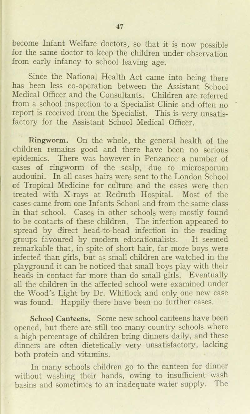 become Infant Welfare doctors, so that it is now possible for the same doctor to keep the children under observation from early infancy to school leaving age. Since the National Health Act came into being there has been less co-operation between the Assistant School Medical Officer and the Consultants. Children are referred from a school inspection to a Specialist Clinic and often no report is received from the Specialist. This is very unsatis- factory for the Assistant School Medical Officer. Ringworm. On the whole, the general health of the children remains good and there have been no serious epidemics. There was however in Penzance' a number of cases of ringworm of the scalp, due to microsporum audouini. In all cases hairs were sent to the London School of Tropical Medicine for culture and the cases were then treated with X-rays at Redruth Hospital. Most of the cases came from one Infants School and from the same class in that school. Cases in other schools were mostly found to be contacts of these children. The infection appeared to spread by direct head-to-head infection in the reading groups favoured by modern educationalists. It seemed remarkable that, in spite of short hair, far more boys were infected than girls, but as small children are watched in the playground it can be noticed that small boys play with their heads in contact far more than do small girls. Eventually all the children in the affected school were examined under the Wood's Light by Dr. Whitlock and only one new case was found. Happily there have been no further cases. School Canteens. Some new school canteens have been opened, but there are still too many country schools where a high percentage of children bring dinners daily, and these dinners are often dietetically very unsatisfactory, lacking both protein and vitamins. In many schools children go to the canteen for dinner without washing their hands, owing to insufficient wash basins and sometimes to an inadequate water supply. The