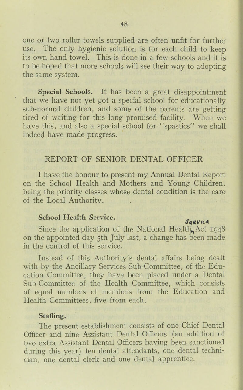 one or two roller towels supplied are often unfit for further use. The only hygienic solution is for each child to keep its own hand towel. This is done in a few schools and it is to be hoped that more schools will see their way to adopting the same system. Special Schools. It has been a great disappointment that we have not yet got a special school for educationally sub-normal children, and some of the parents are getting tired of waiting for this long promised facility. When we have this, and also a special school for “spastics we shall indeed have made progress. REPORT OF SENIOR DENTAL OFFICER I have the honour to present my Annual Dental Report on the School Health and Mothers and Young Children, being the priority classes whose dental condition is the' care of the Local Authority. School Health Service. S4AVICA Since the application of the National Health^Act 1948 on the appointed day 5th July last, a change has been made in the control of this service. Instead of this Authority’s dental affairs being dealt with by the Ancillary Services Sub-Committee, of the Edu- cation Committee, they have been placed under a Dental Sub-Committee of the Health Committee, which consists of equal numbers of members from the Education and Health Committees, five from each. Staffing. The present establishment consists of one Chief Dental Officer and nine Assistant Dental Officers (an addition of two extra Assistant Dental Officers having been sanctioned during this year) ten dental attendants, one dental techni- cian, one dental clerk and one dental apprentice.