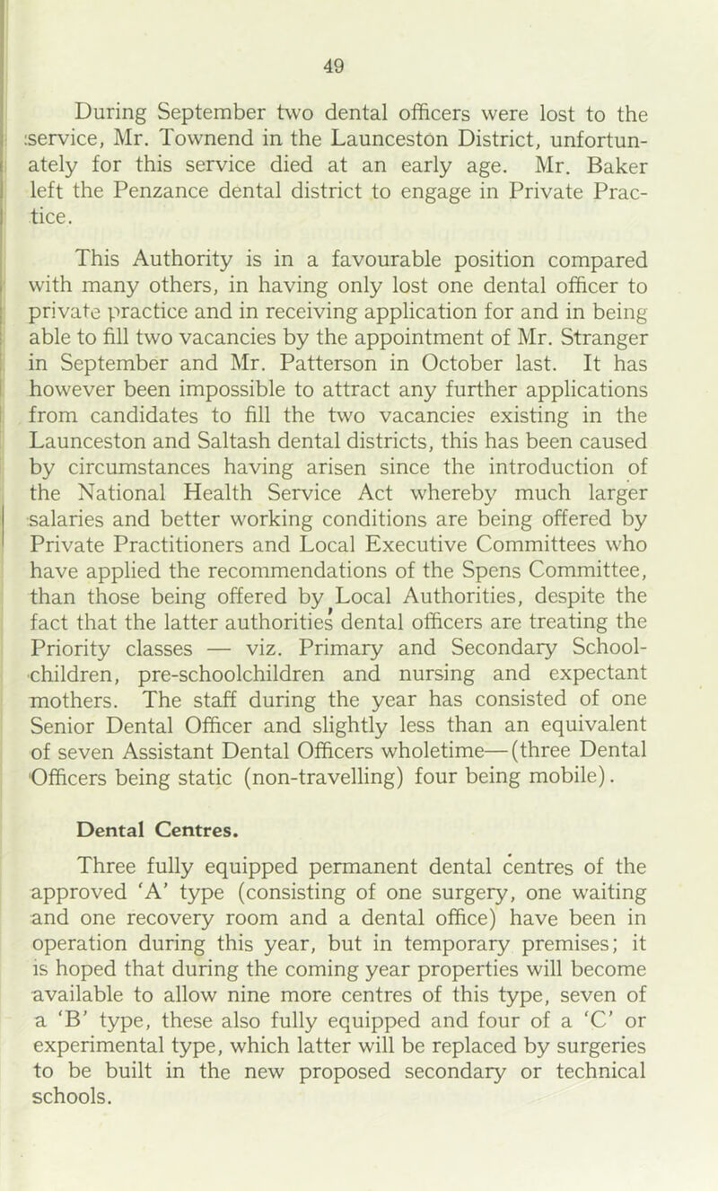 During September two dental officers were lost to the iservice, Mr. Townend in the Launceston District, unfortun- ately for this service died at an early age. Mr. Baker left the Penzance dental district to engage in Private Prac- tice. This Authority is in a favourable position compared with many others, in having only lost one dental officer to private practice and in receiving application for and in being able to fill two vacancies by the appointment of Mr. Stranger in September and Mr. Patterson in October last. It has however been impossible to attract any further applications from candidates to fill the two vacancies existing in the Launceston and Saltash dental districts, this has been caused by circumstances having arisen since the introduction of the National Health Service Act whereby much larger salaries and better working conditions are being offered by Private Practitioners and Local Executive Committees who have applied the recommendations of the Spens Committee, than those being offered by Local Authorities, despite the fact that the latter authorities dental officers are treating the Priority classes — viz. Primary and Secondary School- children, pre-schoolchildren and nursing and expectant mothers. The staff during the year has consisted of one Senior Dental Officer and slightly less than an equivalent of seven Assistant Dental Officers wholetime—(three Dental Officers being static (non-travelling) four being mobile). Dental Centres. Three fully equipped permanent dental centres of the approved ‘A’ type (consisting of one surgery, one waiting and one recovery room and a dental office) have been in operation during this year, but in temporary premises; it IS hoped that during the coming year properties will become available to allow nine more centres of this type, seven of a ‘B’ type, these also fully equipped and four of a 'C' or experimental type, which latter will be replaced by surgeries to be built in the new proposed secondary or technical schools.