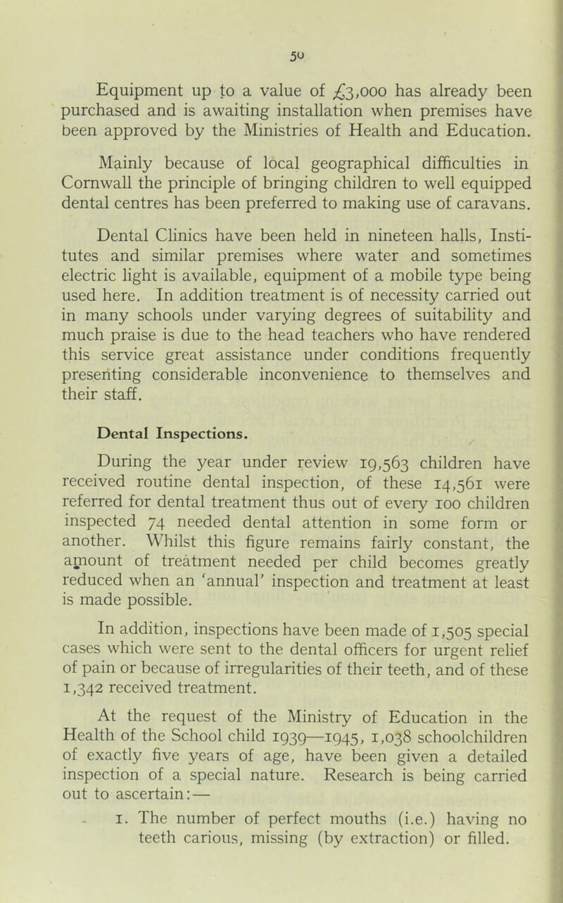 Equipment up to a value of £3,000 has already been purchased and is awaiting installation when premises have been approved by the Ministries of Health and Education. Mainly because of local geographical difficulties in Cornwall the principle of bringing children to well equipped dental centres has been preferred to making use of caravans. Dental Clinics have been held in nineteen halls, Insti- tutes and similar premises where water and sometimes electric light is available, equipment of a mobile type being used here. In addition treatment is of necessity carried out in many schools under varying degrees of suitability and much praise is due to the head teachers who have rendered this service great assistance under conditions frequently presenting considerable inconvenience to themselves and their staff. Dental Inspections. During the year under review 19,563 children have received routine dental inspection, of these 14,561 were referred for dental treatment thus out of every 100 children inspected 74 needed dental attention in some form or another. Whilst this figure remains fairly constant, the amount of treatment needed per child becomes greatly reduced when an 'annual’ inspection and treatment at least is made possible. In addition, inspections have been made of 1,505 special cases which were sent to the dental officers for urgent relief of pain or because of irregularities of their teeth, and of these 1,342 received treatment. At the request of the Ministry of Education in the Health of the School child 1939—1945, 1,038 schoolchildren of exactly five years of age, have been given a detailed inspection of a special nature. Research is being carried out to ascertain; — I. The number of perfect mouths (i.e.) having no teeth carious, missing (by extraction) or filled.