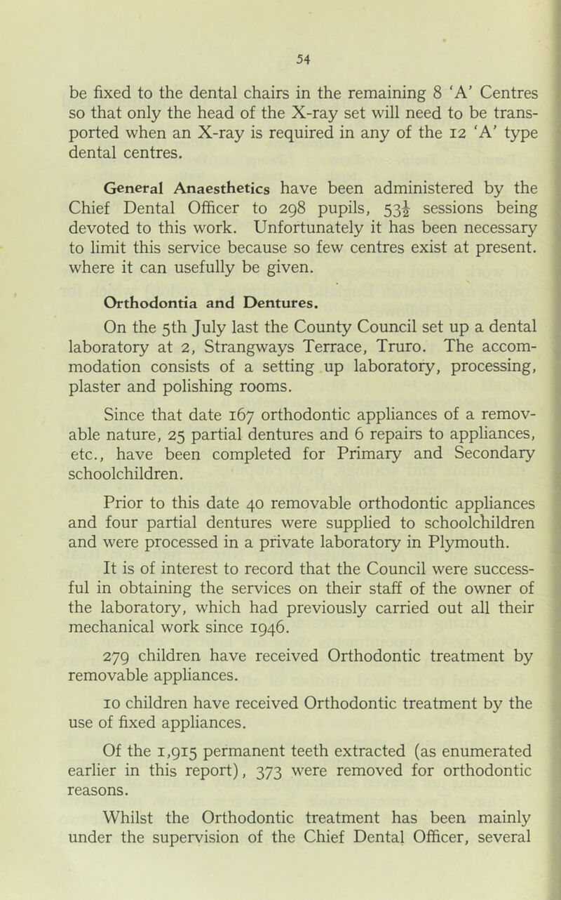 be fixed to the dental chairs in the remaining 8 ‘A' Centres so that only the head of the X-ray set will need to be trans- ported when an X-ray is required in any of the 12 'A’ type dental centres. General Anaesthetics have been administered by the Chief Dental Officer to 298 pupils, 53^ sessions being devoted to this work. Unfortunately it has been necessary to limit this service because so few centres exist at present, where it can usefully be given. Orthodontia and Dentures. On the 5 th July last the County Council set up a dental laboratory at 2, Strangways Terrace, Truro. The accom- modation consists of a setting .up laboratory, processing, plaster and polishing rooms. Since that date 167 orthodontic appliances of a remov- able nature, 25 partial dentures and 6 repairs to appliances, etc., have been completed for Primary and Secondary schoolchildren. Prior to this date 40 removable orthodontic appliances and four partial dentures were supplied to schoolchildren and were processed in a private laboratory in Plymouth. It is of interest to record that the Council were success- ful in obtaining the services on their staff of the owner of the laboratory, which had previously carried out all their mechanical work since 1946. 279 children have received Orthodontic treatment by removable appliances. 10 children have received Orthodontic treatment by the use of fixed appliances. Of the 1,915 permanent teeth extracted (as enumerated earlier in this report), 373 were removed for orthodontic reasons. Whilst the Orthodontic treatment has been mainly under the supervision of the Chief Dental Officer, several
