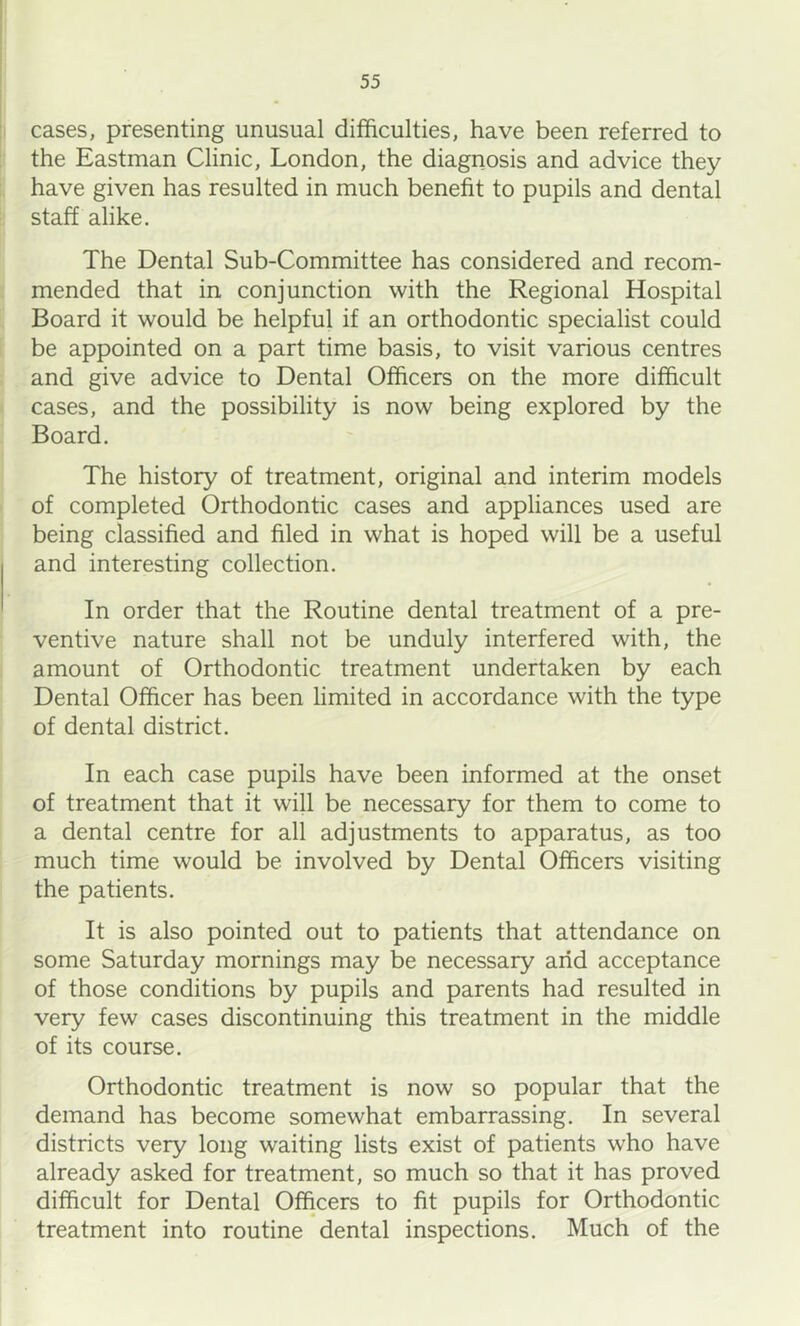 cases, presenting unusual difficulties, have been referred to the Eastman Clinic, London, the diagnosis and advice they have given has resulted in much benefit to pupils and dental staff alike. The Dental Sub-Committee has considered and recom- mended that in conjunction with the Regional Hospital Board it would be helpful if an orthodontic specialist could be appointed on a part time basis, to visit various centres and give advice to Dental Officers on the more difficult cases, and the possibility is now being explored by the Board. The history of treatment, original and interim models of completed Orthodontic cases and appliances used are being classified and filed in what is hoped will be a useful and interesting collection. In order that the Routine dental treatment of a pre- ventive nature shall not be unduly interfered with, the amount of Orthodontic treatment undertaken by each Dental Officer has been hmited in accordance with the type of dental district. In each case pupils have been informed at the onset of treatment that it will be necessary for them to come to a dental centre for all adjustments to apparatus, as too much time would be involved by Dental Officers visiting the patients. It is also pointed out to patients that attendance on some Saturday mornings may be necessary arid acceptance of those conditions by pupils and parents had resulted in very few cases discontinuing this treatment in the middle of its course. Orthodontic treatment is now so popular that the demand has become somewhat embarrassing. In several districts very long waiting lists exist of patients who have already asked for treatment, so much so that it has proved difficult for Dental Officers to fit pupils for Orthodontic treatment into routine dental inspections. Much of the