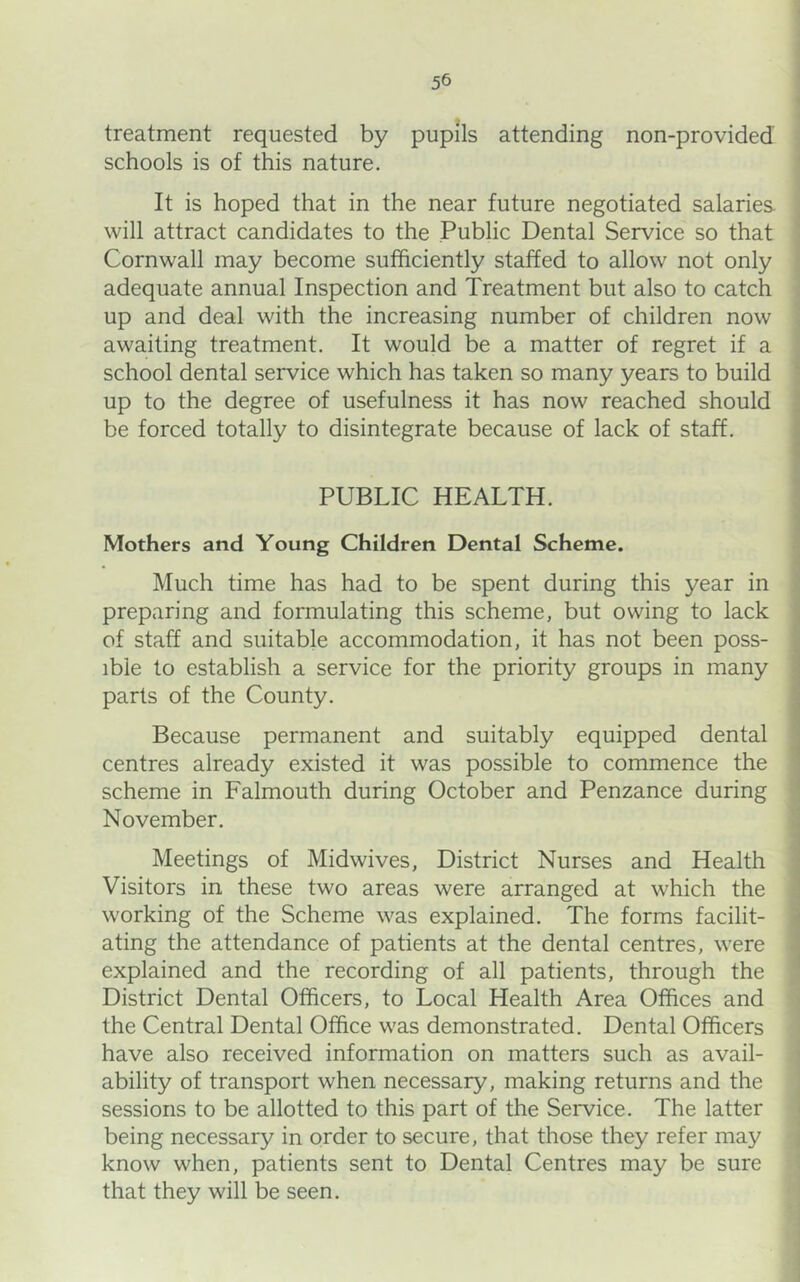 treatment requested by pupils attending non-provided schools is of this nature. It is hoped that in the near future negotiated salaries will attract candidates to the Public Dental Service so that Cornwall may become sufficiently staffed to allow not only adequate annual Inspection and Treatment but also to catch up and deal with the increasing number of children now awaiting treatment. It would be a matter of regret if a school dental service which has taken so many years to build up to the degree of usefulness it has now reached should be forced totally to disintegrate because of lack of staff. PUBLIC HEALTH. Mothers and Young Children Dental Scheme. Much time has had to be spent during this year in preparing and formulating this scheme, but owing to lack of staff and suitable accommodation, it has not been poss- ible to establish a service for the priority groups in many parts of the County. Because permanent and suitably equipped dental centres already existed it was possible to commence the scheme in Falmouth during October and Penzance during November. Meetings of Midwives, District Nurses and Health Visitors in these two areas were arranged at which the working of the Scheme was explained. The forms facilit- ating the attendance of patients at the dental centres, were explained and the recording of all patients, through the District Dental Officers, to Local Health Area Offices and the Central Dental Office was demonstrated. Dental Officers have also received information on matters such as avail- ability of transport when necessary, making returns and the sessions to be allotted to this part of the Service. The latter being necessary in order to secure, that those they refer may know when, patients sent to Dental Centres may be sure that they will be seen.