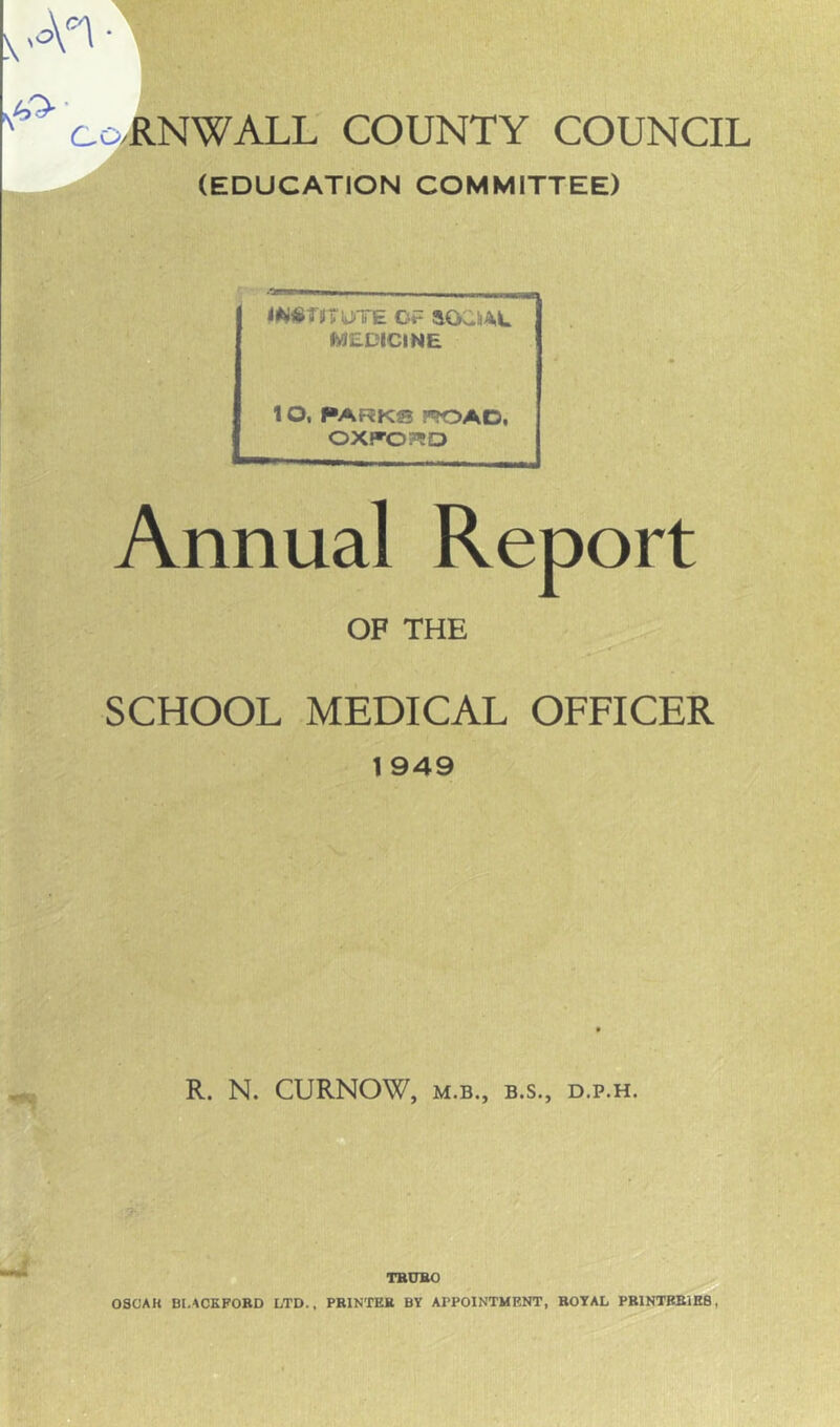 \ • ^^ co/RNWALL COUNTY COUNCIL (EDUCATION COMMITTEE) <W«f#TU»TE OF aOaSA,L MEDICINE 1 O, PARK® P»OAD, OXFORD Annual Report OF THE SCHOOL MEDICAL OFFICER 1 949 R. N. CURNOW, M.B., B.S., D.P.H. TBUBO