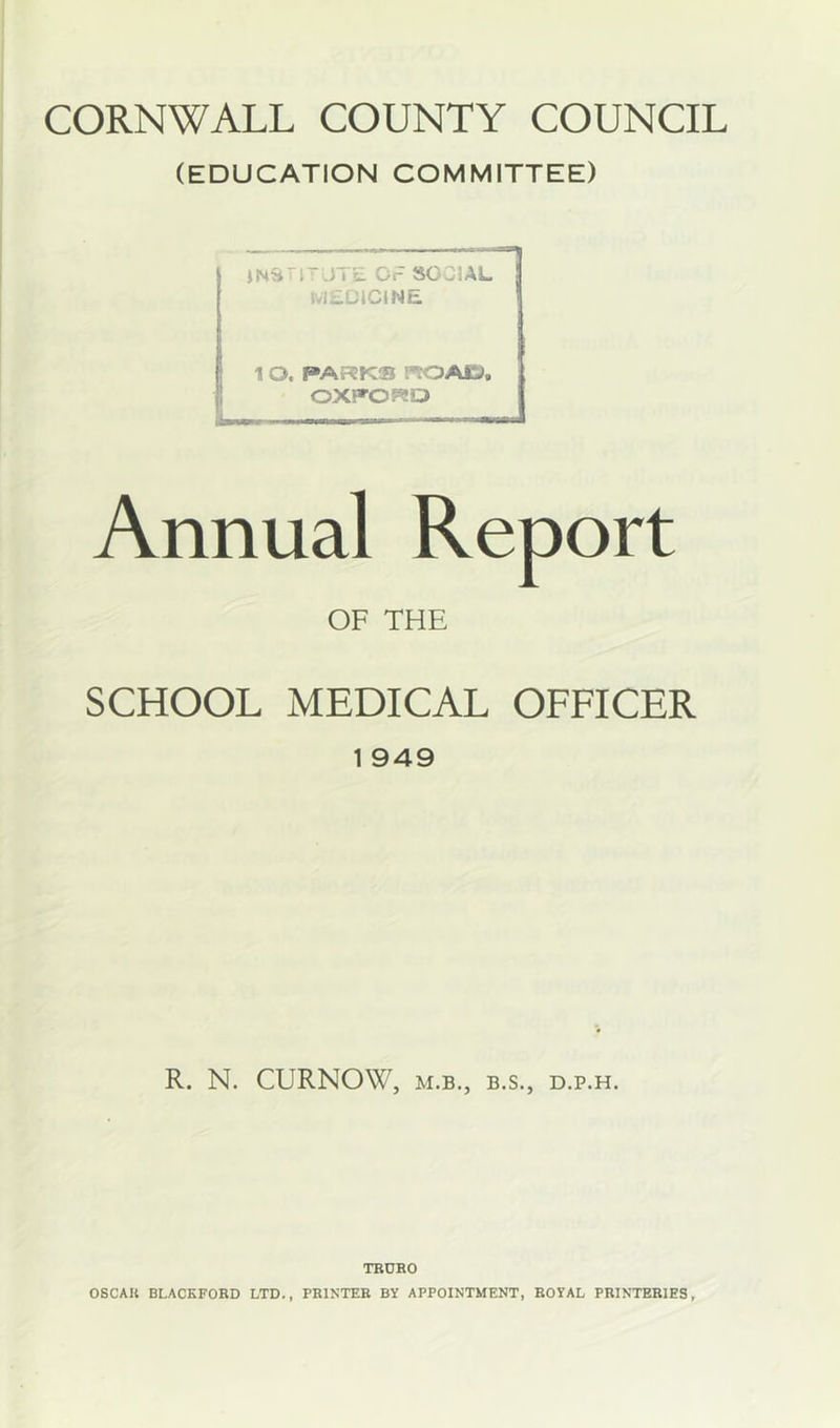 CORNWALL COUNTY COUNCIL (EDUCATION COMMITTEE) : L) I E Or SOCIAL MEDiCJNE 1 O. PARKS I'iOACJ, OXFORD Ui. ■ * Annual OF THE SCHOOL MEDICAL OFFICER 1 949 R. N. CURNOW, M.B., B.S., D.P.H. TBORO
