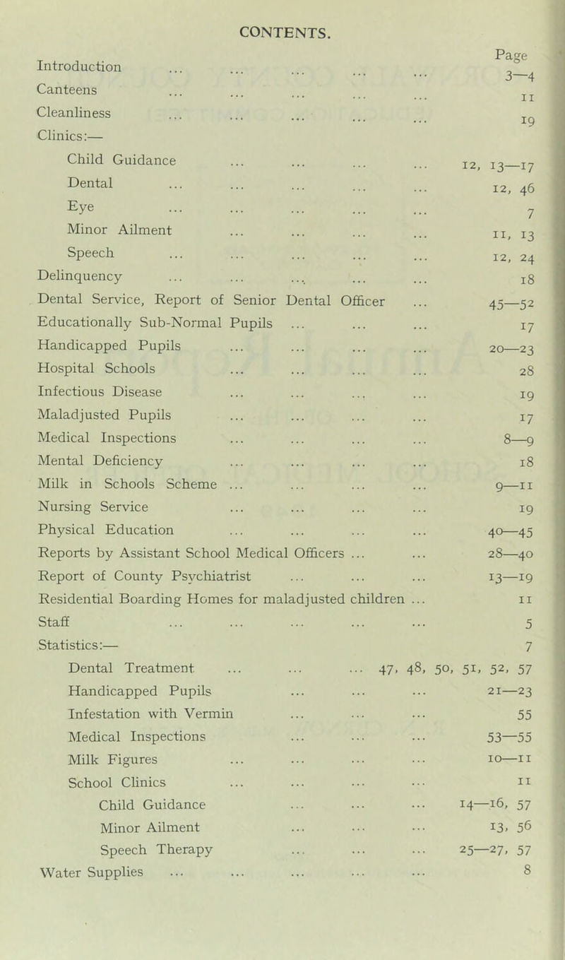 CONTENTS. Introduction Canteens Cleanliness Clinics:— Page 3—4 II 19 Child Guidance Dental Eye Minor Ailment Speech Delinquency Dental Service, Report of Senior Dental Officer Educationally Sub-Normal Pupils Handicapped Pupils Hospital Schools Infectious Disease Maladjusted Pupils Medical Inspections Mental Deficiency Milk in Schools Scheme Nursing Service Physical Education Reports by Assistant School Medical Officers Report of County Psychiatrist Residential Boarding Homes for maladjusted children 12, 13—17 12, 46 7 11, 13 12, 24 18 45—52 17 20—23 28 19 17 8-9 18 9—II 19 40—45 28—40 13—19 II Staff Statistics:— Dental Treatment Handicapped Pupils Infestation with Vermui Medical Inspections Milk Figures School Clinics Child Guidance Minor Ailment Speech Therapy Water Supplies 5 7 47. 48. 50, 51. 52. 57 21—23 55 53—55 10—II II 14—16, 57 13. 56 25—27, 57 8
