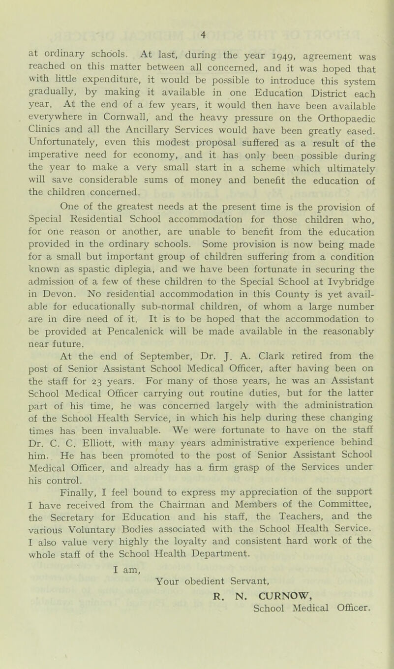 at ordinary schools. At last, during the year 1949, agreement was reached on this matter between all concerned, and it was hoped that with little expenditure, it would be possible to introduce this system gradually, by making it available in one Education District each year. At the end of a few years, it would then have been available everywhere in Cornwall, and the heavy pressure on the Orthopaedic Clinics and all the Ancillary Services would have been greatly eased. Unfortunately, even this modest proposal suffered as a result of the imperative need for economy, and it has only been possible during the year to make a very small start in a scheme which ultimately will save considerable sums of money and benefit the education of the children concerned. One of the greatest needs at the present time is the provision of Special Residential School accommodation for those children who, for one reason or another, are unable to benefit from the education provided in the ordinary schools. Some provision is now being made for a small but important group of children suffering from a condition known as spastic diplegia, and we have been fortunate in securing the admission of a few of these children to the Special School at Ivybridge in Devon. No residential accommodation in this County is yet avail- able for educationally sub-normal children, of whom a large number are in dire need of it. It is to be hoped that the accommodation to be provided at Pencalenick will be made available in the reasonably near future. At the end of September, Dr. J. A. Clark retired from the post of Senior Assistant School Medical Officer, after having been on the staff for 23 years. For many of those years, he was an Assistant School Medical Officer carrying out routine duties, but for the latter part of his time, he was concerned largely with the administration of the School Health Service, in which his help during these changing times has been invaluable. We were fortunate to have on the staff Dr. C. C. Elliott, with many years administrative experience behind him. He has been promoted to the post of Senior Assistant School Medical Officer, and already has a firm grasp of the Services under his control. Finally, I feel bound to express my appreciation of the support I have received from the Chairman and Members of the Committee, the Secretary for Education and his staff, the Teachers, and the various Voluntary Bodies associated with the School Health Service. I also value very highly the loyalty and consistent hard work of the whole staff of the School Health Department. I am. Your obedient Servant, R. N. CURNOW, School Medical Officer.