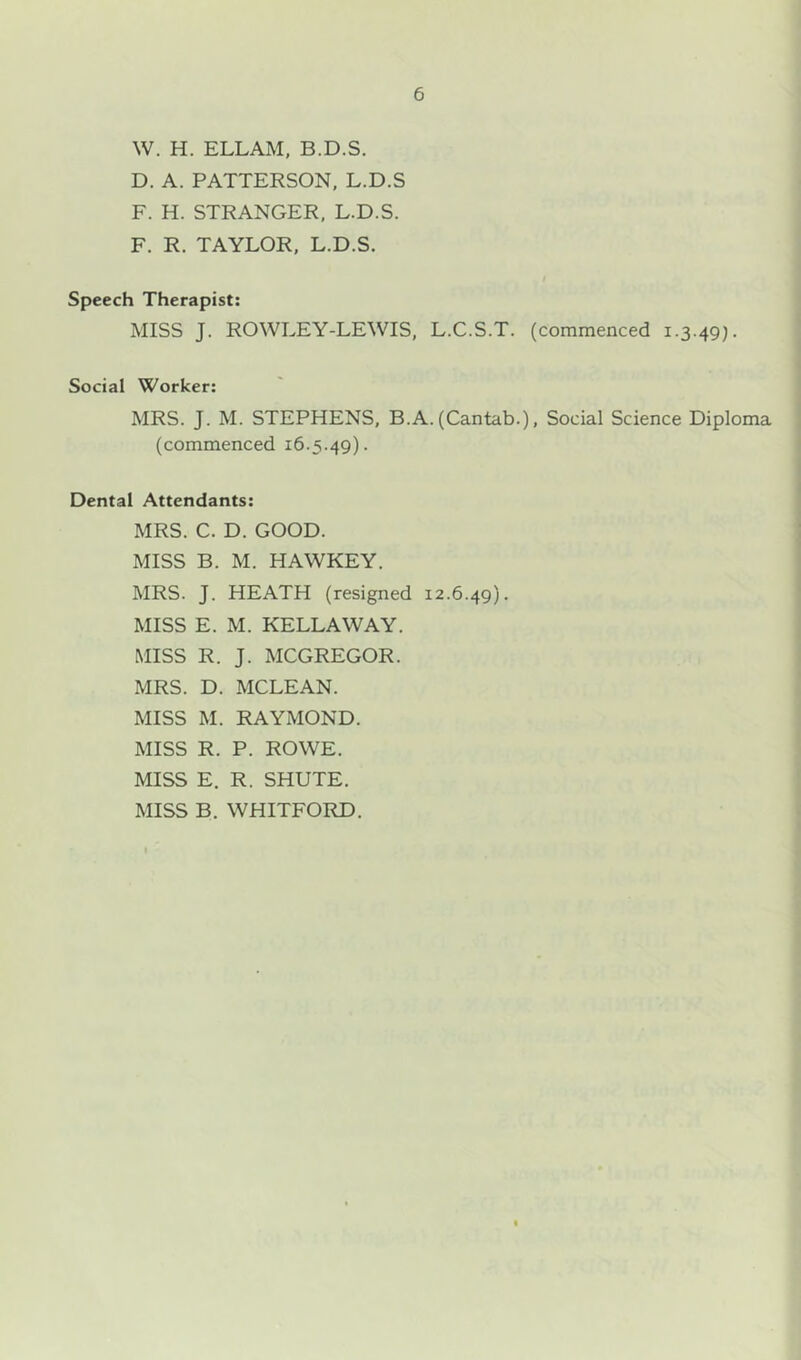 W. H. ELLAM, B.D.S. D. A. PATTERSON, L.D.S F. H. STRANGER, L.D.S. F. R. TAYLOR, L.D.S. Speech Therapist: MISS J. ROWLEY-LEWIS, Social Worker: MRS. J. M. STEPHENS, BJ (commenced 16.5.49). L.C.S.T. (commenced 1.3.49). .(Cantab.), Social Science Diploma Dental Attendants: MRS. C. D. GOOD. MISS B. M. HAWKEY. MRS. J. HEATH (resigned 12.6.49). MISS E. M. KELLAWAY. MISS R. J. MCGREGOR. MRS. D. MCLEAN. MISS M. RAYMOND. MISS R. P. ROWE. MISS E. R. SHUTE. MISS B. WHITFORD.