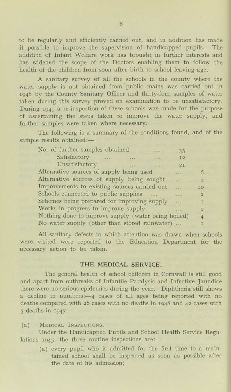 3 to be regularly and efficiently carried out, and in addition has made it possible to improve the supervision of handicapped pupils. The addition of Infant Welfare work has brought in further interests and has widened the scope of the Doctors enabling them to follow the health of the children from soon after birth to school leaving age. A sanitary survey of all the schools in the county where the water supply is not obtained from public mains was carried out in 1948 by the Countv Sanitary Officer and thirty-four samples of water taken during this survey proved on examination to be unsatisfactory. During 1949 a re-inspection of these schools was made for the purpose of ascertaining the steps taken to improve the water supply, and further samples were taken where necessary. The following is a summary of the conditions found, and of the sample results obtained:— No. of further samples obtained ... 33 Satisfactory ... ... ... 12 Unsatisfactory ... ... 21 Alternative sources of supply being used Alternative sources of supply being sought Improvements to existing sources carried out Schools connected to public supplies Schemes being prepared for improving supply Worlcs in progress to improve supply Nothing done to improve supply (water being boiled) No water supply (other than stored rainwater) ... 6 2 10 2 1 2 4 I All sanitary defects to which attention was drawn when schools j were visited were reported to the Education Department for the necessary action to be taken. THE MEDICAL SERVICE. The general health of school children in Cornwall is still good and apart from outbreaks of Infantile Paralysis and Infective Jaundice there were no serious epidemics during the year. Diphtheria still shows a decline in numbers:—4 cases of all ages being reported with no deaths compared with 28 cases with no deaths in 1948 and 42 cases with 5 deaths in 1947. (a) Medical Inspections. Under the Handicapped Pupils and School Health Service Regu- lations 1945, the three routine inspections are:— (a) every pupil who is admitted for the first time to a main- tained school shall be inspected as soon as possible after the date of his admission;
