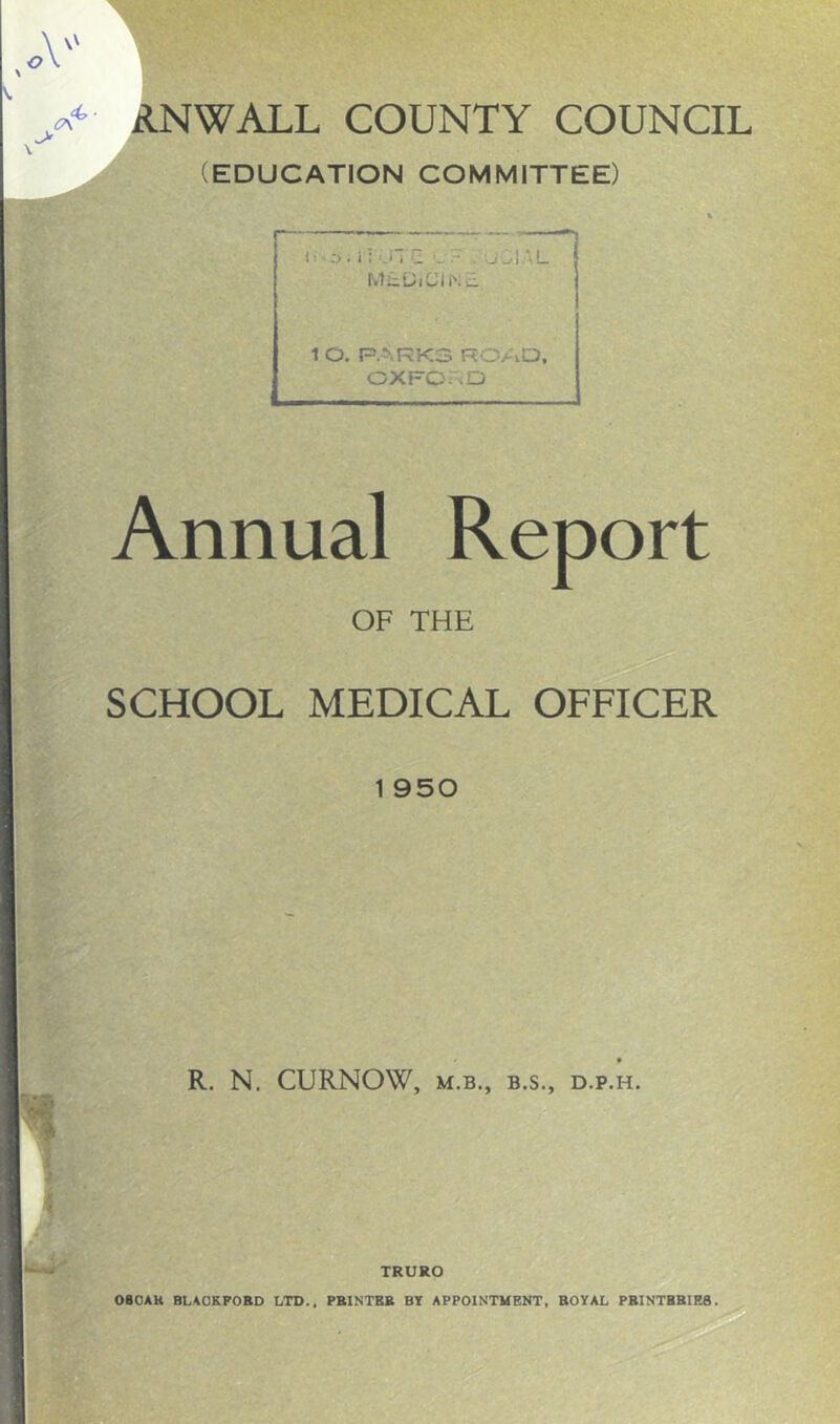 (EDUCATION COMMITTEE) A’ ii-s. ii'Ol Q v? . uCIAL MLDiCINL 1 O. PARKS ROAD, OXFORD Annual Report OF THE SCHOOL MEDICAL OFFICER 1 950 1 R. N. CURNOW, m.b., b.s., D.P.H. TRURO OBOAK BLACKFORD LTD.. PRINTER BY APPOINTMENT, ROYAL PRINTHBIE8.