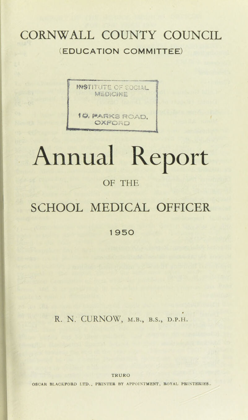 (EDUCATION COMMITTEE) IWSTIT' rre OF SOCIAL MSDiemE 1 £>, PARKS ROAD, OXFORD Annual OF THE SCHOOL MEDICAL OFFICER 1 950 R. N. CURNOW, M.B., B.S., D.P.H. TRURO