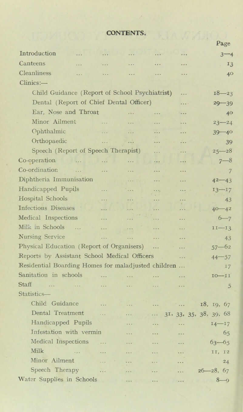 CONTENTS. Page Introduction ... ... ... ... ... 3—4 Canteens ... ... ... ... ... 13 Cleanliness ... ... ... ... ... 40 Clinics:— Child Guidance (Report of School Psychiatrist) ... 18—23 Dental (Report of Chief Dental Officer) ... 29—39 Ear, Nose and Throat ... ... ... 40 Minor Ailment ... ... ... ... 23—24 Ophthalmic ... ... ... ... 39—40 Orthopaedic ... ... ... ... 39 Speech (Report of Speech Therapist) ... ... 25—28 Co-operation ... ... ... ... ... 7—8 Co-ordination ... ... ... ... ... 7 Diphtheria Immunisation ... ... ... 42—43 Handicapped Pupijs ... ... .... ... 13—17 Hospital Schools ... ... ... ... 43 Infectious Diseases ... ... ... ... 40—42 Medical Inspections ... ... ... ... 6—7 Milk in Schools ... ... ... ... ... 11—13 Nursing Service ... ... ... ... 43 Physical Education (Report of Organisers) ... ... 57—62 Reports by Assistant School Medical Officers ... 44—57 Residential Boarding Homes for maladjusted children ... 17 Sanitation in schools ... ... ... ... 10—.11 Staff ... ... ... .. ... ... 5 Statistics— Child Guidance Dental Treatment Handicapped Pupils Infestation with vermin Medical Inspections Milk Minor Ailment Speech Therapy Water Supplies in Schools 18, 19, 67 3i. 33. 35. 38, 39. 68 14—17 65 63—65 II, 12 24 ... 26 28, 67 8—9