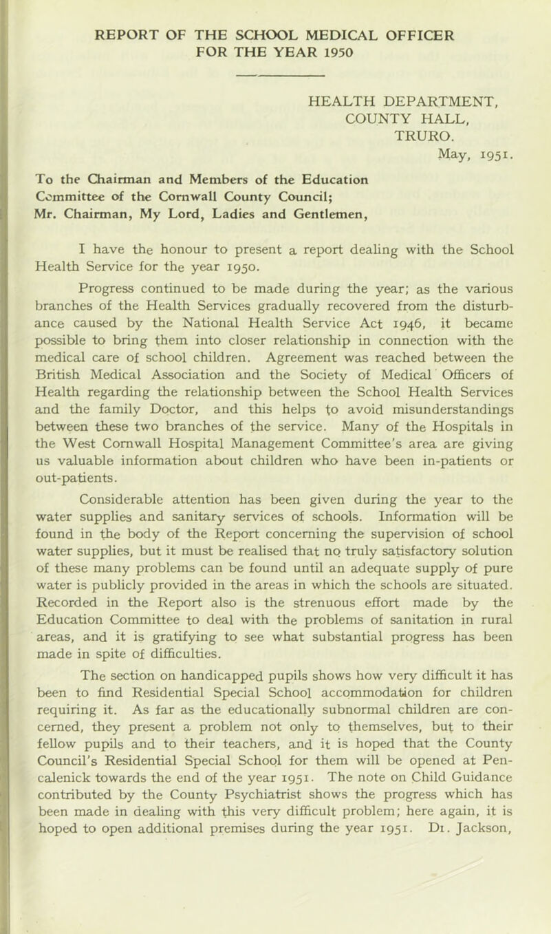 FOR THE YEAR 1950 HEALTH DEPARTMENT, COUNTY HALL, TRURO. May, 1951. To the Chairman and Members of the Education Committee of the Cornwall County Council; Mr. Chairman, My Lord, Ladies and Gentlemen, I have the honour to present a report dealing with the School Health Service for the year 1950. Progress continued to be made during the year; as the various branches of the Health Services gradually recovered from the disturb- ance caused by the National Health Service Act 1946, it became possible to bring them into closer relationship in connection with the medical care of school children. Agreement was reached between the British Medical Association and the Society of Medical Officers of Health regarding the relationship between the School Health Services and the family Doctor, and this helps to avoid misunderstandings between these two branches of the service. Many of the Hospitals in the West Cornwall Hospital Management Committee’s area are giving us valuable information about children who have been in-patients or out-patients. Considerable attention has been given during the year to the water supplies and sanitary services of schools. Information will be found in the body of the Report concerning the supervision of school water supplies, but it must be realised that no truly satisfactory solution of these many problems can be found until an adequate supply of pure water is publicly provided in the areas in which the schools are situated. Recorded in the Report also is the strenuous effort made by the Education Committee to deal with the problems of sanitation in rural areas, and it is gratifying to see what substantial progress has been made in spite of difficulties. The section on handicapped pupils shows how very difficult it has been to find Residential Special School accommodation for children requiring it. As far as the educationally subnormal children are con- cerned, they present a problem not only to themselves, but to their fellow pupils and to their teachers, and it is hoped that the County Council's Residential Special School for them will be opened at Pen- calenick towards the end of the year 1951- The note on Child Guidance contributed by the County Psychiatrist shows the progress which has been made in dealing with this very difficult problem; here again, it is hoped to open additional premises during the year 1951. Di. Jackson,