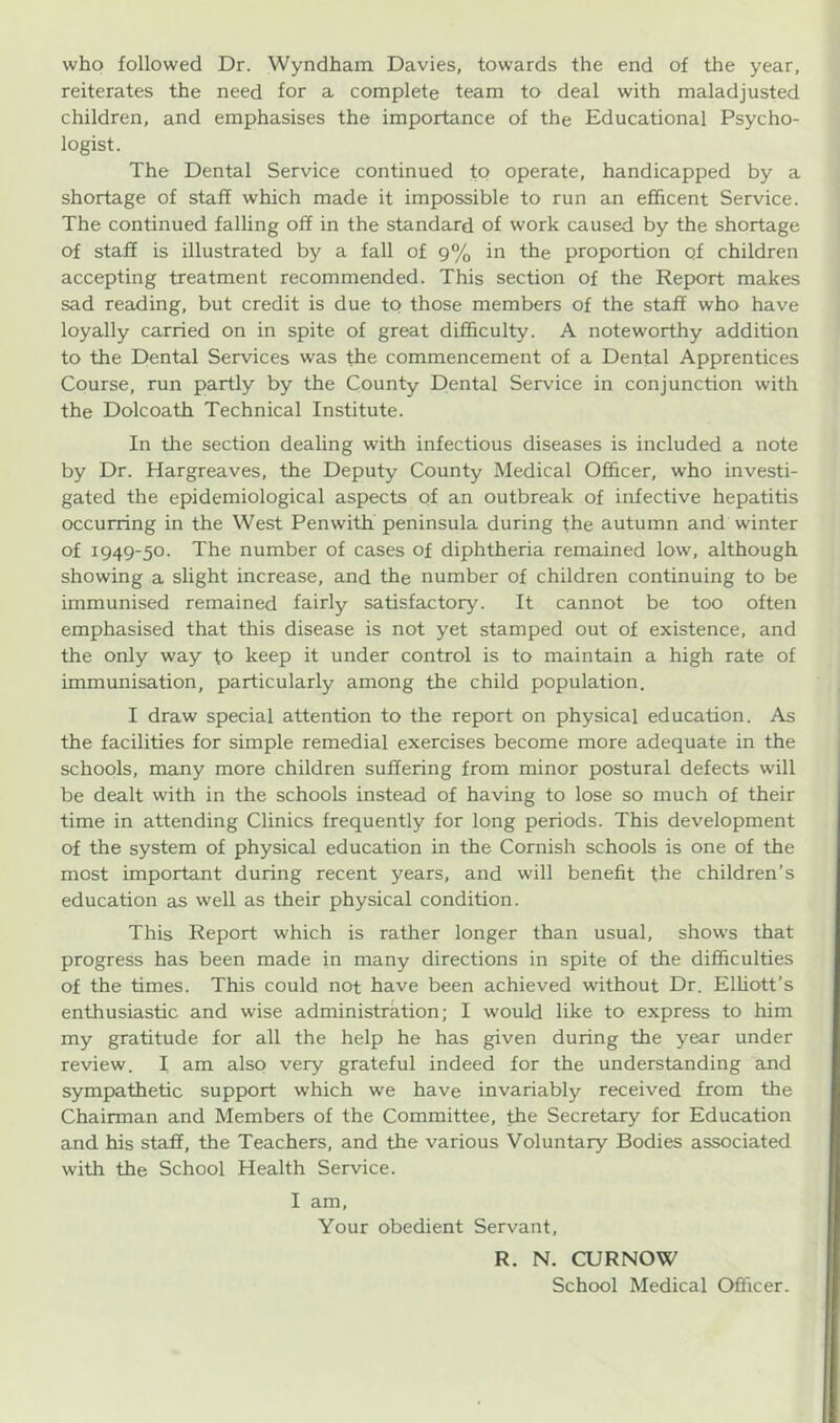 who followed Dr. Wyndham Davies, towards the end of the year, reiterates the need for a complete team to deal with maladjusted children, and emphasises the importance of the Educational Psycho- logist. The Dental Service continued tQ operate, handicapped by a shortage of staff which made it impossible to run an efficent Service. The continued falling off in the standard of work caused by the shortage of staff is illustrated by a fall of 9% in the proportion of children accepting treatment recommended. This section of the Report makes sad reading, but credit is due to those members of the staff who have loyally carried on in spite of great difficulty. A noteworthy addition to the Dental Services was the commencement of a Dental Apprentices Course, run partly by the County Dental Service in conjunction with the Dolcoath Technical Institute. In the section dealing with infectious diseases is included a note by Dr. Hargreaves, the Deputy County Medical Officer, who investi- gated the epidemiological aspects of an outbreak of infective hepatitis occurring in the West Penwith peninsula during the autumn and winter of 1949-50. The number of cases of diphtheria remained low, although showing a slight increase, and the number of children continuing to be immunised remained fairly satisfactory. It cannot be too often emphasised that this disease is not yet stamped out of existence, and the only way to keep it under control is to maintain a high rate of immunisation, particularly among the child population. I draw special attention to the report on physical education. As the facilities for simple remedial exercises become more adequate in the schools, many more children suffering from minor postural defects will be dealt with in the schools instead of having to lose so much of their time in attending Clinics frequently for long periods. This development of the system of physical education in the Cornish schools is one of the most important during recent years, and will benefit the children's education as well as their physical condition. This Report which is rather longer than usual, shows that progress has been made in many directions in spite of the difficulties of the times. This could not have been achieved without Dr. Elliott’s enthusiastic and wise administration; I would like to express to him my gratitude for all the help he has given during the year under review. I am also very grateful indeed for the understanding and sympathetic support which we have invariably received from the Chairman and Members of the Committee, the Secretary for Education and his staff, the Teachers, and the various Voluntary Bodies associated with the School Health Service. I am, Your obedient Servant, R. N. CUR NOW School Medical Officer.