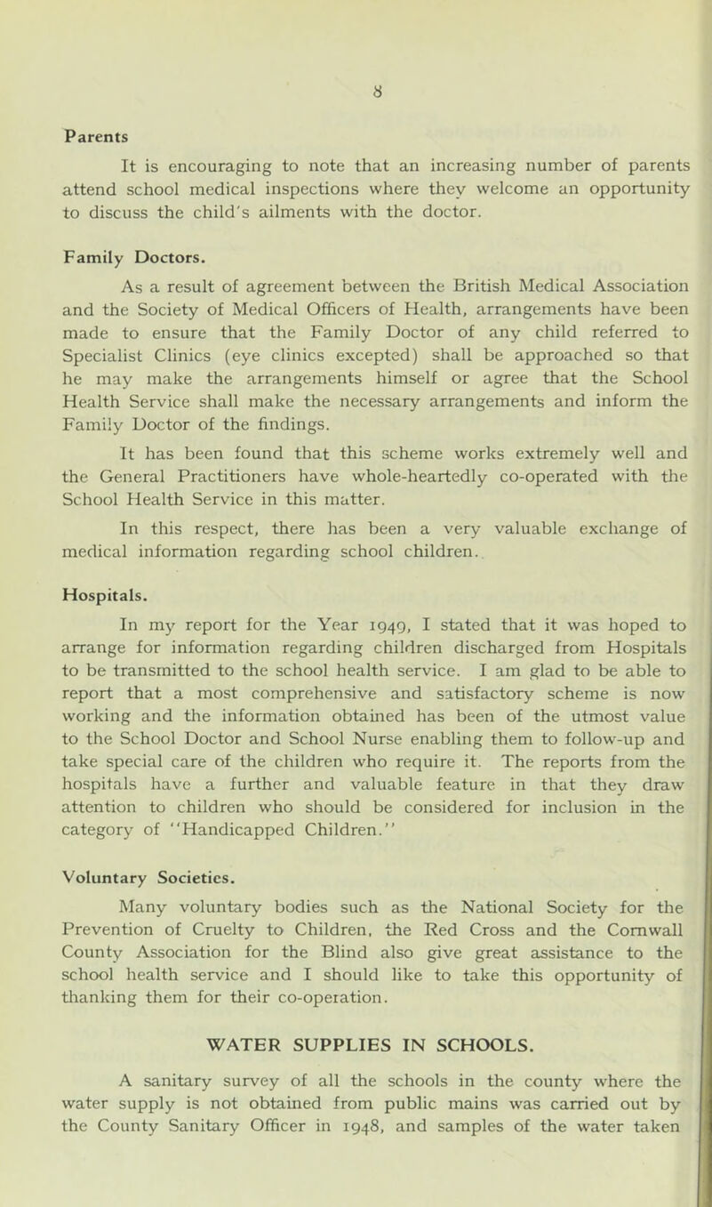Parents It is encouraging to note that an increasing number of parents attend school medical inspections where they welcome an opportunity to discuss the child's ailments with the doctor. Family Doctors. As a result of agreement between the British Medical Association and the Society of Medical Officers of Health, arrangements have been made to ensure that the Family Doctor of any child referred to Specialist Clinics (eye clinics excepted) shall be approached so that he may make the arrangements himself or agree that the School Health Service shall make the necessary arrangements and inform the Family Doctor of the findings. It has been found that this scheme works extremely well and the General Practitioners have whole-heartedly co-operated with the School Health Service in this matter. In this respect, there has been a very valuable exchange of medical information regarding school children. Hospitals. In my report for the Year 1949, I stated that it was hoped to arrange for information regarding children discharged from Hospitals to be transmitted to the school health service. I am glad to be able to report that a most comprehensive and satisfactory scheme is now working and the information obtained has been of the utmost value to the School Doctor and School Nurse enabling them to follow-up and take special care of the children who require it. The reports from the hospitals have a further and valuable feature in that they draw attention to children who should be considered for inclusion in the category of “Handicapped Children.’’ Voluntary Societies. Many voluntary bodies such as the National Society for the Prevention of Cruelty to Children, the Red Cross and the Cornwall County Association for the Blind also give great assistance to the school health service and I should like to take this opportunity of thanking them for their co-opeiation. WATER SUPPLIES IN SCHOOLS. A sanitary survey of all the schools in the county where the water supply is not obtained from public mains was carried out by the County Sanitary Officer in 1948, and samples of the water taken