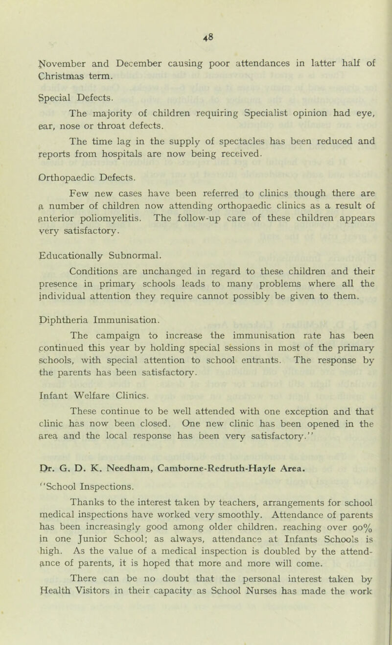 November and December causing poor attendances in latter half of Christmas term. Special Defects. The majority of children requiring Specialist opinion had eye, ear, nose or throat defects. The time lag in the supply of spectacles has been reduced and reports from hospitals are now being received. Orthopaedic Defects. Few new cases have been referred to clinics though there are a number of children now attending orthopaedic clinics as a result of ftnterior poliomyelitis. The follow-up care of these children appears very satisfactory. Educationally Subnormal. Conditions are unchanged in regard to these children and their presence in primary schools leads to many problems where all the individual attention they require cannot possibly be given to them. Diphtheria Immunisation. The campaign to increase the immunisation rate has been continued this year by holding special sessions in most of the primary schools, with special attention to school entrants. The response by the parents has been satisfactory. Infant Welfare Clinics. These continue to be well attended with one exception and that clinic has now been closed. One new clinic has been opened in the area and the local response has been very satisfactory.” Dr. G. D. K. Needham, Cambome-Redruth-Hayle Area. School Inspections. Thanks to the interest taken by teachers, arrangements for school medical inspections have worked very smoothly. Attendance of parents has been increasingly good among older children, reaching over 90% in one Junior School; as always, attendance at Infants Schools is high. As the value of a medical inspection is doubled by the attend- ftnce of parents, it is hoped that more and more will come. There can be no doubt that the personal interest taken by Health Visitors in their capacity as School Nurses has made the work