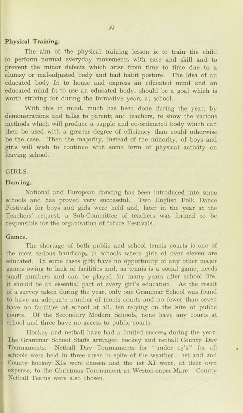 Physical Training. The aim of the physical training lesson is to train the child to perform normal everyday movements with ease and skill and to prevent the minor defects which arise from time to time due to a clumsy or mal-adjusted body and bad habit posture. The idea of an educated body fit to house and express an educated mind and an educated mind fit to use an educated body, should be a goal which is worth striving for during the formative years at school. With this in mind, much has been done during the year, by demonstrations and talks to parents and teachers, to show the various methods which will produce a supple and co-ordinated body which can then be used with a greater degree of efficiency than could otherwise be the case. Then the majority, instead of the minority, of boys and girls will wish to continue with some form of physical activity on leaving school. GIRLS. Dancing. National and European dancing has been introduced into some schools and has proved very successful. Two English Folk Dance Festivals for boys and girls were held and, later in the year at the Teachers’ request, a Sub-Committee of teachers was formed to be responsible for the organisation of future Festivals. Games. The shortage of both public and school tennis courts is one of the most serious handicaps in schools where girls of over eleven are educated. In some cases girls have no opportunity of any other major games owing to lack of facilities and, as tennis is a social game, needs small numbers and can be played for many years after school life, it should be an essential part of every girl’s education. As the result of a survey taken during the year, only one Grammar School was found to have an adequate number of tennis courts and no fewer than seven have no facilities at school at all, ten relying on the hire of public courts. Of the Secondary Modem Schools, none have any courts at school and three have no access to public courts. Hockey and netball have had a limited success during the year. The Grammar School Staffs arranged hockey and netball County Day Tournaments. Netball Day Tournaments for “under 15’s’’ for all schools were held in three areas in spite of the weather. 1st and 2nd County hockey XIs were chosen and the 1st XI went, at their own expense, to the Christmas Tournament at Weston-super-Mare. County Netball Teams were also chosen.