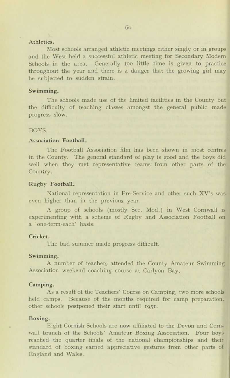 Athletics. Most schools arranged athletic meetings either singly or in groups and the West held a successful athletic meeting for Secondary Modern Schools in the area. Generally too little time is given to practice throughout the year and there is a danger that the growing girl may be subjected to sudden strain. Swimming. The schools made use of the limited facilities in the County but the difficulty of teaching classes amongst the general public made progress slow'. BOYS. Association Football. The Football Association film has been shown in most centres in the County. The general standard of play is good and the boys did well when they met representative teams from other parts of the Country. Rugby Football. National representation in Pre-Service and other such XV’s was even higher than in the previous year. A group of schools (mostly Sec. Mod.) in West Cornwall is experimenting with a scheme of Rugby and Association Football on a ‘one-term-each’ basis. Cricket. The bad summer made progress difficult. Swimming. A number of teachers attended the County Amateur Swimming Association weekend coaching course at Carlyon Bay. Camping. As a result of the Teachers’ Course on Camping, two more schools held camps. Because of the months required for camp preparation, other schools postponed their start until 1951. Boxing. Eight Cornish Schools are now affiliated to the Devon and Corn- wall branch of the Schools’ Amateur Boxing Association. Four boys reached the quarter finals of the national championships and their standard of boxing earned appreciative gestures from other parts of England and Wales.