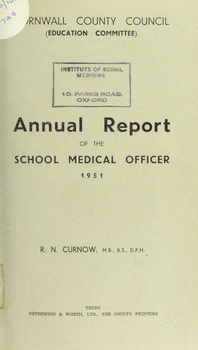 >RNWALL COUNTY COUNCIL (EDUCATION COMMITTEE) INITITUTE OF tOOIAL t O. PARK® ROAD. OX^OrtO Annual Report OF THE SCHOOL MEDICAL OFFICER 19 5 1 R. N. CURNOW. M.B.. B.S., D.P.H. TRURO I^THERTON & WORTH, LTD., THE COUNTY PRINTERS