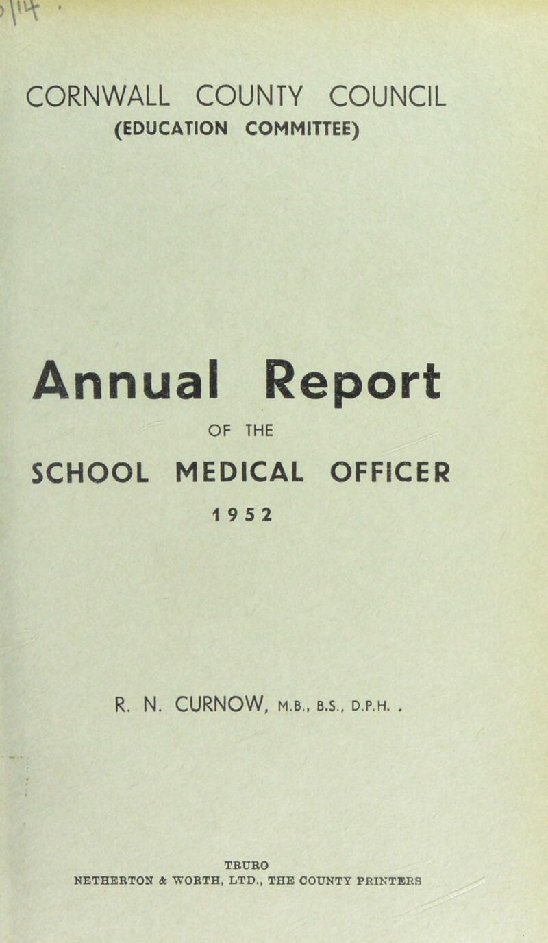 CORNWALL COUNTY COUNCIL (EDUCATION COMMITTEE) Annual Report OF THE SCHOOL MEDICAL OFFICER 19 5 2 R. N. CURNOW, M.B., B.S., D.P.H. . TEUEO NETHEETON & 'WOETH, LTD., THE COUNTY PEINTEES