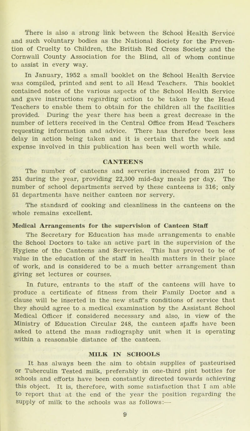 There is also a strong link between the School Health Service and such voluntary bodies as the National Society for the Preven- tion of Cruelty to Children, the British Red Cross Society and the Cornwall County Association for the Blind, all of whom continue to assist in every way. In January, 1952 a small booklet on the School Health Service was compiled, printed and sent to all Head Teachers. This booklet contained notes of the various aspects of the School Health Service and gave instructions regarding action to be taken by the Head Teachers to enable them to obtain for the children all the facilities provided. During the year there has been a great decrease in the number of letters received in the Central Office from Head Teachers requesting information and advice. There has therefore been less delay in action being taken and it is certain that the work and expense involved in this publication has been well worth while. CANTEENS The number of canteens and serveries increased from 237 to 251 during the year, providing 22,300 mid-day meals per day. The number of school departments served by these canteens is 316; only 51 departments have neither canteen nor servery. The standard of cooking and cleanliness in the canteens on the whole remains excellent. Medical Arrangements for the supervision of Canteen Staff The Secretary for Education has made arrangements to enable the School Doctors to take an active part in the supervision of the Hygiene of the Canteens and Serveries. This has proved to be of value in the education of the staff in health matters in their place of work, and is considered to be a much better arrangement than giving set lectures or courses. In future, entrants to the staff of the canteens will have to produce a certificate of fitness from their Family Doctor and a clause will be inserted in the new staff’s conditions of service that they should agree to a medical examination by the Assistant School Medical Officer if considered necessary and also, in view of the Ministry of Education Circular 248, the canteen sfaffs have been asked to attend the mass radiography unit when it is operating within a reasonable distance of the canteen. MILK IN SCHOOLS It has always been the aim to obtain supplies of pasteurised or Tuberculin Tested milk, preferably in one-third pint bottles for schools and efforts have been constantly directed towards achieving this object. It is, therefore, with some satisfaction that I am able to report that at the end of the year the position regarding the supply of milk to the schools was as follows:—