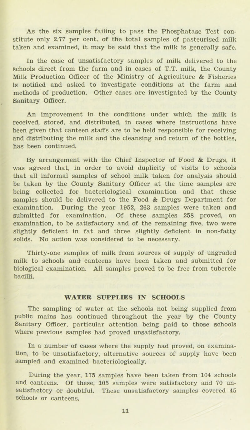 As the six samples failing to pass the Phosphatase Test con- stitute only 2.77 per cent, of the total samples of pasteurised milk taken and examined, it may be said that the milk is generally safe. In the case of unsatisfactory samples of milk delivered to the Schools direct from the farm and in cases of T.T. milk, the County Milk Production Officer of the Ministry of Agriculture & Fisheries is notified and asked to investigate conditions at the farm and methods of production. Other cases are investigated by the County Sanitary Ofiicer. An improvement in the conditions under which the miik is received, stored, and distributed, in cases where instructions have been given that canteen staffs are to be held responsible for receiving and distributing the milk and the cleansing and return of the bottles, has been continued. By arrangement with the Chief Inspector of Food & Drugs, it was agreed that, in order to avoid duplicity of visits to schools that all informal samples of school milk taken for analysis should be taken by the County Sanitary Officer at the time sampies are being collected for bacteriological examination and that these samples should be delivered to the Food & Drugs Department for examination. During the year 1952, 263 samples were taken and submitted for examination. Of these sampies 258 proved, on examination, to be satisfactory and of the remaining five, two were slightly deficient in fat and three slightly deficient in non-fatty solids. No action was considered to be necessary. Thirty-one samples of milk from sources of supply of ungraded milk to schools and canteens have been taken and submitted for biological examination. All samples proved to be free from tubercle bacilli. WATER SUPPLIES IN SCHOOLS The sampling of water at the schools not being supplied from public mains has continued throughout the year by the County Sanitary Ofiicer, particular attention being paid to those schools where previous samples had proved unsatisfactory. In a number of cases where the supply had proved, on examina- tion, to be unsatisfactory, alternative sources of supply have been sampled and examined bacteriologically. During the year, 175 samples have been taken from 104 schools and canteens. Of these, 105 samples were satisfactory and 70 un- satisfactory or doubtful. These unsatisfactory samples covered 45 schools or canteens.