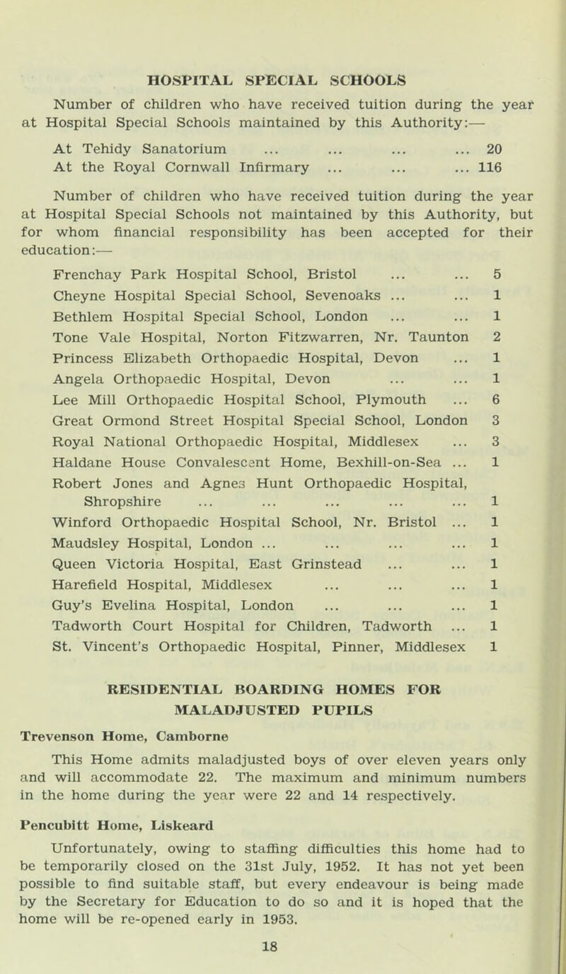 HOSPITAL SPECIAL SCHOOLS Number of children who have received tuition during the year at Hospital Special Schools maintained by this Authority:— At Tehidy Sanatorium ... ... ... ... 20 At the Royal Cornwall Infirmary ... ... ... 116 Number of children who have received tuition during the year at Hospital Special Schools not maintained by this Authority, but for whom financial responsibility has been accepted for their education:— Frenchay Park Hospital School, Bristol ... ... 5 Cheyne Hospital Special School, Sevenoaks ... ... 1 Bethlem Hospital Special School, London ... ... 1 Tone Vale Hospital, Norton Pitzwarren, Nr. Taunton 2 Princess Elizabeth Orthopaedic Hospital, Devon ... 1 Angela Orthopaedic Hospital, Devon ... ... 1 Lee Mill Orthopaedic Hospital School, Plymouth ... 6 Great Ormond Street Hospital Special School, London 3 Royal National Orthopaedic Hospital, Middlesex ... 3 Haldane House Convalescent Home, Bexhill-on-Sea ... 1 Robert Jones and Agnes Hunt Orthopaedic Hospital, Shropshire ... ... ... ... ... 1 Winford Orthopaedic Hospital School, Nr. Bristol ... 1 Maudsley Hospital, London ... ... ... ... 1 Queen Victoria Hospital, East Grinstead ... ... 1 Harefield Hospital, Middlesex ... ... ... 1 Guy’s Evelina Hospital, London ... ... ... 1 Tadworth Court Hospital for Children, Tadworth ... 1 St. Vincent’s Orthopaedic Hospital, Pinner, Middlesex 1 RESIDENTIAL BOARDING HOMES FOR MALADJUSTED PUPILS Trevenson Home, Camborne This Home admits maladjusted boys of over eleven years only and will accommodate 22. The maximum and minimum numbers in the home during the year were 22 and 14 respectively. Pencubltt Home, Liskeard Unfortunately, owing to staffing difficulties this home had to be temporarily closed on the 31st July, 1952. It has not yet been possible to find suitable staff, but every endeavour is being made by the Secretary for Education to do so and it is hoped that the home will be re-opened early in 1953.