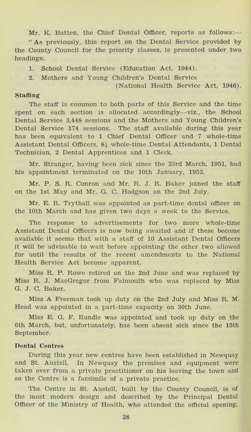 Mr, K. Batten, the Chief Dental Officer, reports as follows:— “ As previously, this report on the Dental Service provided by the County Council for the priority classes, is presented under two headings. 1. School Dental Service (Education Act, 1944). 2. Mothers and Young Children’s Dental Service (National Health Service Act, 1946). Staffing The staff is common to both parts of this Service and the time spent on each section is allocated accordingly—viz., the School Dental Service 3,448 sessions and the Mothers and Young Children’s Dental Service 174 sessions. The staff available during this year has been equivalent to 1 Chief Dental Officer and 7 whole-time Assistant Dental Officers, 84 whole-time Dentai Attendants, 1 Dental Technician, 2 Dental Apprentices and 1 Clerk. Mr. Stranger, having been sick since the 23rd March, 1951, had his appointment terminated on the 10th January, 1952. Mr. P, S. R. Conron and Mr. R. J. R. Baker joined the staff on the 1st May and Mr. G. C. Hodgson on the 2nd July. Mr. E. R. Trythall was appointed as part-time dental officer on the 10th March and has given two days a week to the Service. The response to advertisements for two more whole-time Assistant Dental Officers is now being awaited and if these become available it seems that with a staff of 10 Assistant Dental Officers it will be advisable to wait before appointing the other two allowed for until the results of the recent amendments to the National Health Service Act become apparent. Miss R. P. Rowe retired on the 2nd June and was replaced by Miss R. J. MacGregor from Falmouth who was replaced by Miss G. J. C. Baker, Miss A Freeman took up duty on the 2nd July and Miss R. M. Head was appointed in a part-time capacity on 30th June. Miss E. G. F. Rundie was appointed and took up duty on the 6th March, but, unfortunately, has been absent sick since the 15th September. Dental Centres During this year new centres have been established in Newquay and St. Austell. In Newquay the premises and equipment were taken over from a private practitioner on his leaving the town and so the Centre is a facsimile of a private practice. The Centre in St. Austell, built by the County Council, is of the most modern design and described by the Principal Dental Officer of the Ministry of Health, who attended the official opening,