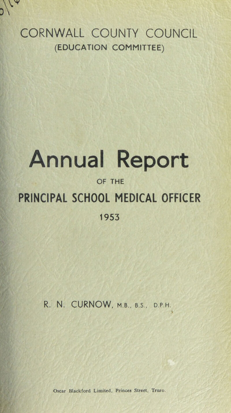 CORNWALL COUNTY COUNCIL (EDUCATION COMMITTEE) Annual Report OF THE PRINCIPAL SCHOOL MEDICAL OFFICER 1953 R. N. CURNOW, M B., B.S., D.P.H.