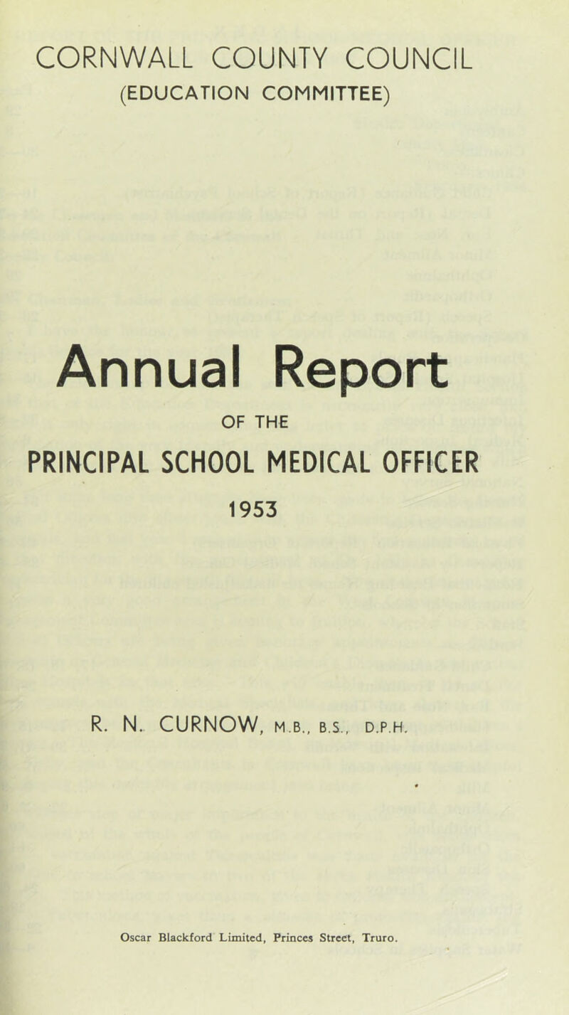 CORNWALL COUNTY COUNCIL (EDUCATION COMMITTEE) Annual Report OF THE PRINCIPAL SCHOOL MEDICAL OFFICER 1953 R. N. CURNOW, M B., B.S.. D.P.H.