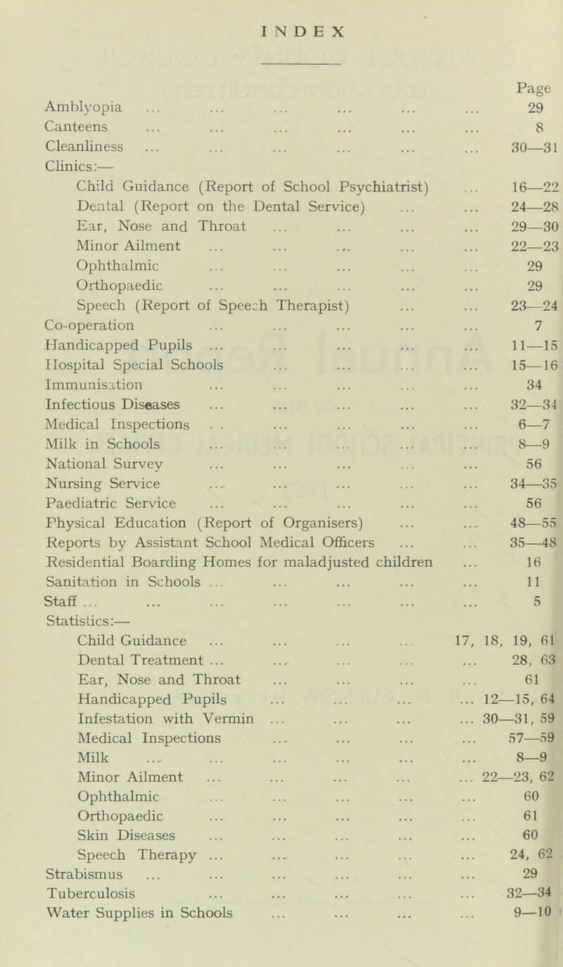 INDEX Page Amblyopia ... ... ... ... ... ... 29 Canteens ... ... ... ... ... ... 8 Cleanliness ... ... ... ... ... ... 30—31 Clinics:— Child Guidance (Report of School Psychiatrist) ... 16—22 Dental (Report on the Dental Service) ... ... 24—28 Ear, Nose and Throat ... ... ... ... 29—30 Minor Ailment ... ... .,. ... ... 22—23 Ophthalmic ... ... ... ... ... 29 Orthopaedic ... ... ... ... ... 29 Speech (Report of Speech Therapist) ... ... 23—24 Co-operation ... ... ... ... ... 7 Handicapped Pupils ... ... ... ... ... 11—15 Hospital Special Schools ... ... ... ... 15—16 Immunisation ... ... ... ... ... 34 Infectious Diseases ... ... ... ... ... 32—34 Medical Inspections . . ... ... ... ... 6—7 Milk in Schools ... ... ... ... ... 8—9 National Survey ... ... ... ... ... 56 Nursing Service .... ... ... ... ... 34—35 Paediatric Service ... ... ... ... ... 56 Physical Education (Report of Organisers) ... .... 48—55 Reports by Assistant School Medical Officers ... ... 35—48 Residential Boarding Homes for maladjusted children ... 16 Sanitation in Schools ... ... ... ... ... 11 Staff ... ... ... ... ... ... ... 5 Statistics:— Child Guidance ... ... ... .. 17, 18, 19, 61 Dental Treatment ... ... ... ... ... 28, 63 Ear, Nose and Throat ... ... ... ... 61 Handicapped Pupils ... ... ... ... 12—15, 64 Infestation with Vermin ... ... ... ... 30—31, 59 Medical Inspections .... ... ... ... 57—59 Milk .... ... ... ... ... ... 8—9 Minor Ailment ... ... ... ... ... 22—23, 62 Ophthalmic ... ... ... ... ... 60 Orthopaedic ... ... ... ... ... 61 Skin Diseases ... ... ... ... ... 60 Speech Therapy ... .... ... ... ... 24, 62 Strabismus ... ... ... ... ... ... 29 Tuberculosis ... ... ... ... ... 32—34 Water Supplies in Schools ... ... ... ... 9—10 '