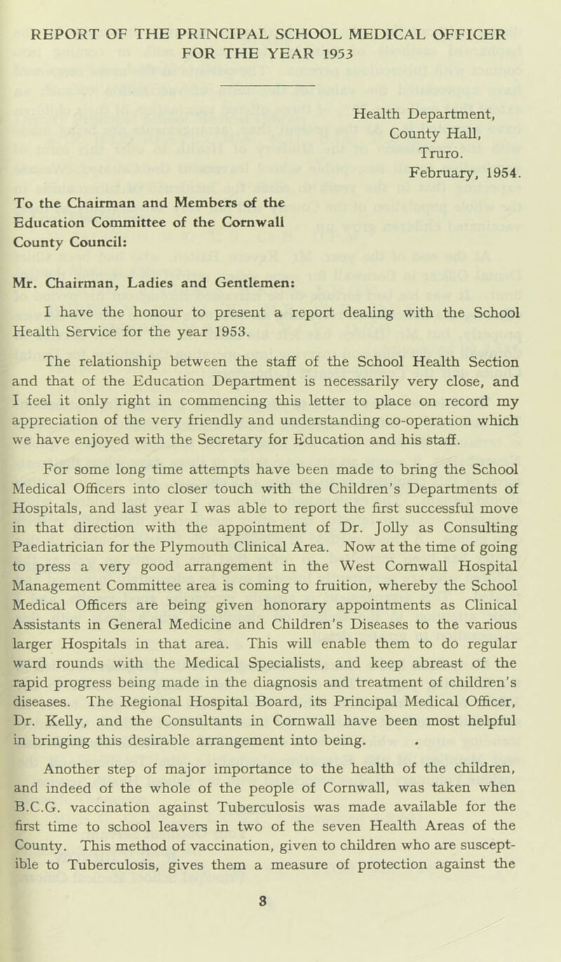 FOR THE YEAR 1953 Health Department, County Hall, Truro. February, 1954. To the Chairman and Members of the Education Committee of the Cornwall County Council: Mr. Chairman, Ladies and Gentlemen: I have the honour to present a report dealing with the School Health Service for the year 1953. The relationship between the stafi of the School Health Section and that of the Education Department is necessarily very close, and I feel it only right in commencing this letter to place on record my appreciation of the very friendly and understanding co-operation which we have enjoyed with the Secretary for Education and his stafE. For some long time attempts have been made to bring the School Medical Officers into closer touch with the Children’s Departments of Hospitals, and last year I was able to report the first successful move in that direction with the appointment of Dr. Jolly as Consulting Paediatrician for the Plymouth Clinical Area. Now at the time of going to press a very good arrangement in the West Cornwall Hospital Management Committee area is coming to fruition, whereby the School Medical Officers are being given honorary appointments as Clinical Assistants in General Medicine and Children’s Diseases to the various larger Hospitals in that area. This will enable them to do regular ward rounds with the Medical Specialists, and keep abreast of the rapid progress being made in the diagnosis and treatment of children’s diseases. The Regional Hospital Board, its Principal Medical Officer, Dr. Kelly, and the Consultants in Cornwall have been most helpful in bringing this desirable arrangement into being. Another step of major importance to the health of the children, and indeed of the whole of the people of Cornwall, was taken when B.C.G. vaccination against Tuberculosis was made available for the first time to school leavers in two of the seven Health Areas of the County. This method of vaccination, given to children who are suscept- ible to Tuberculosis, gives them a measure of protection against the 8