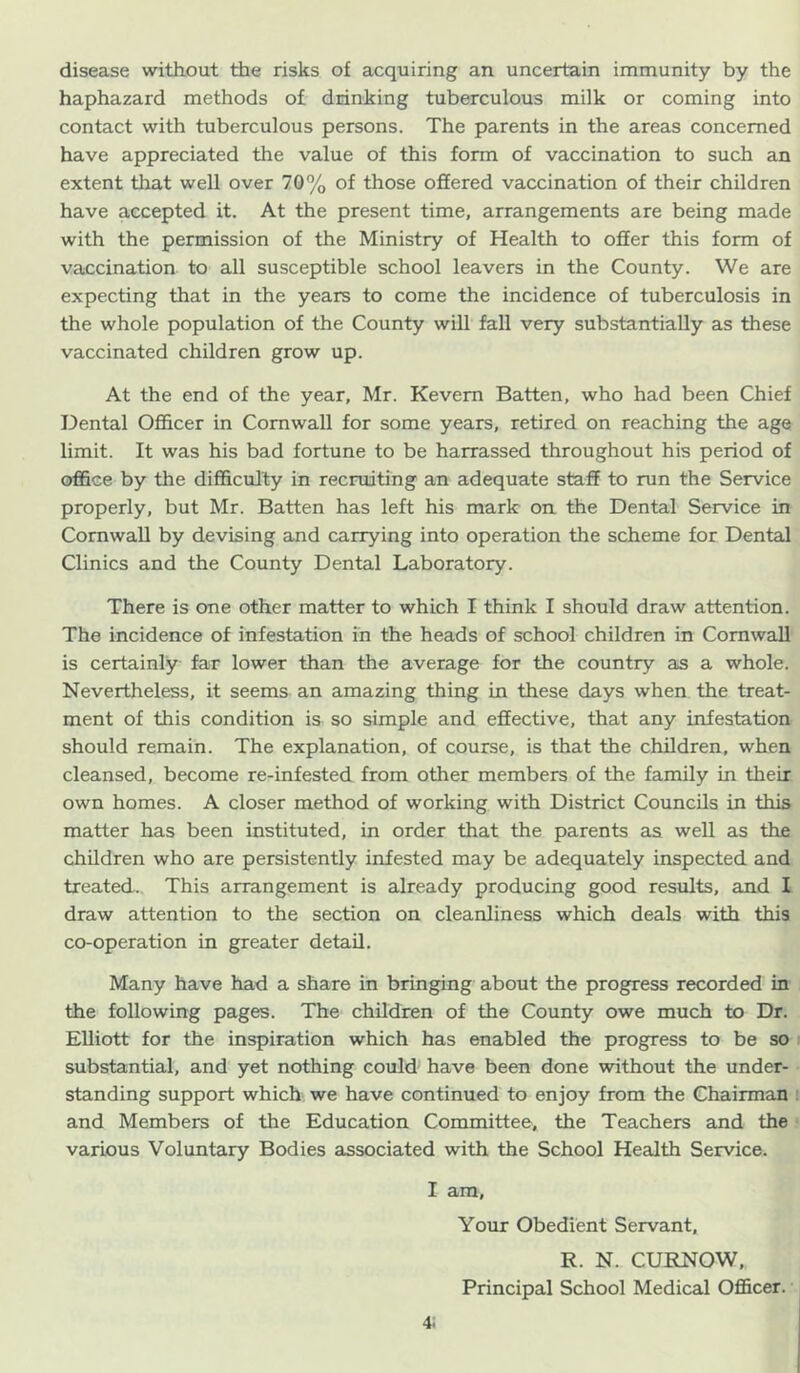 disease without the risks of acquiring an uncertain immunity by the haphazard methods of drinking tuberculous milk or coming into contact with tuberculous persons. The parents in the areas concerned have appreciated the value of this form of vaccination to such an extent that well over 70% of those offered vaccination of their children have accepted it. At the present time, arrangements are being made with the permission of the Ministry of Health to offer this form of vaccination to all susceptible school leavers in the County. We are expecting that in the years to come the incidence of tuberculosis in the whole population of the County wiU fall very substantially as these vaccinated children grow up. At the end of the year, Mr. Kevem Batten, who had been Chief Dental Ofl&cer in Cornwall for some years, retired on reaching the age limit. It was his bad fortune to be harrassed throughout his period of office by the difficulty in recruiting an adequate staff to run the Service properly, but Mr. Batten has left his mark on the Dental Service in Cornwall by devising and carrying into operation the scheme for Dental Clinics and the County Dental Laboratory. There is one other matter to which I think I should draw attention. The incidence of infestation in the heads of school children in Cornwall is certainly far lower than the average for the country as a whole. Nevertheless, it seems an amazing thing in these days when the treat- ment of this condition is so simple and effective, that any infestation should remain. The explanation, of course, is that the children, when cleansed, become re-infested from other members of the family in their own homes. A closer method of working with District Councils in this matter has been instituted, in order that the parents as well as the children who are persistently infested may be adequately inspected and treated. This arrangement is already producing good results, and I draw attention to the section on cleanliness which deals with this co-operation in greater detail. Many have had a share in bringing about the progress recorded in the following pages. The children of the County owe much to Dr. EUiott for the inspiration which has enabled the progress to be so i substantial, and yet nothing could have been done without the under- standing support which we have continued to enjoy from the Chairman i and Members of the Education Committee, the Teachers and the various Voluntary Bodies associated with the School Health Service. I am. Your Obedient Servant, R. N. CURNOW, Principal School Medical Officer.