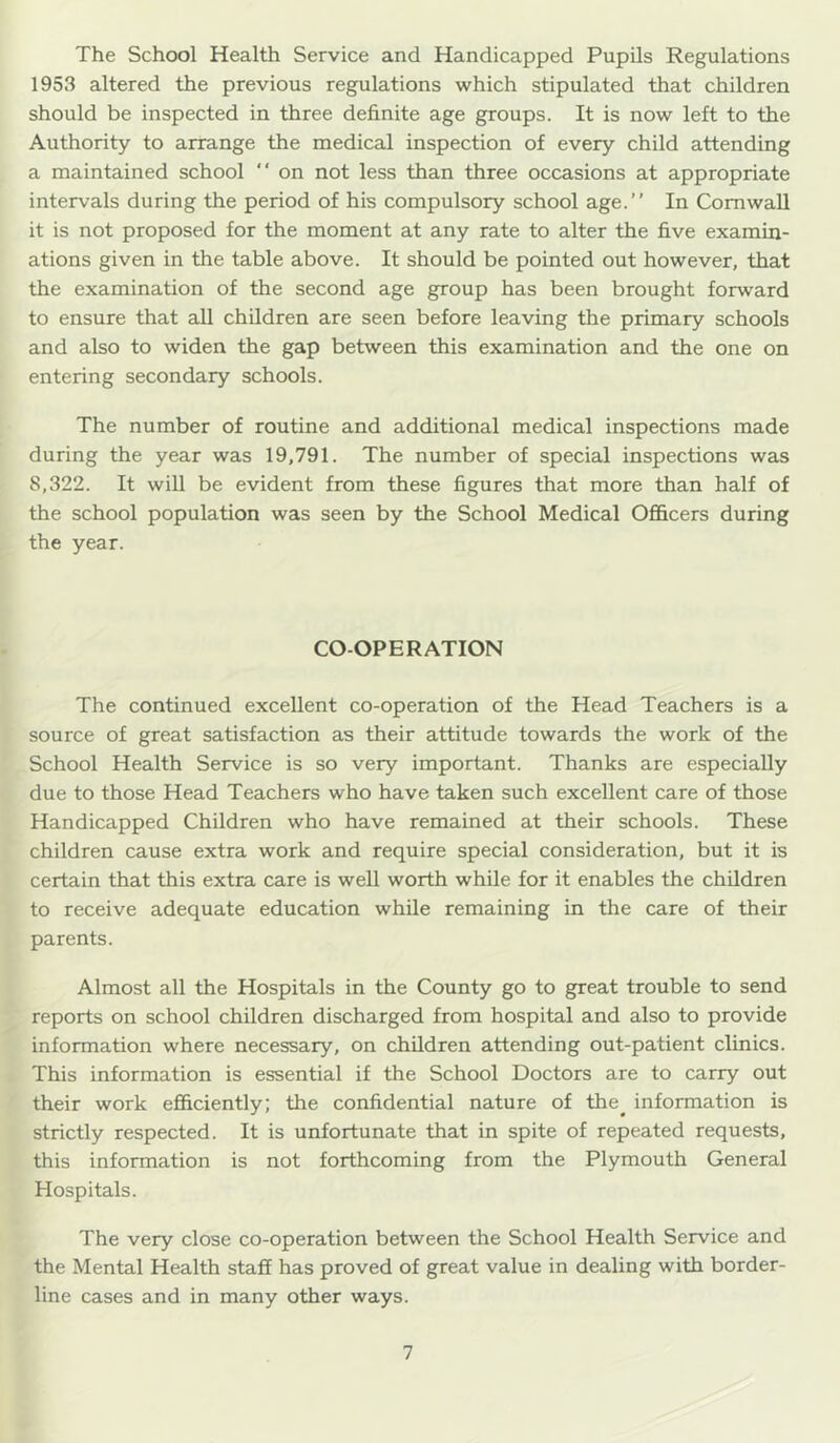 The School Health Service and Handicapped Pupils Regulations 1953 altered the previous regulations which stipulated that children should be inspected in three definite age groups. It is now left to the Authority to arrange the medical inspection of every child attending a maintained school “ on not less than three occasions at appropriate intervals during the period of his compulsory school age.” In Cornwall it is not proposed for the moment at any rate to alter the five examin- ations given in the table above. It should be pointed out however, that the examination of the second age group has been brought forward to ensure that aU children are seen before leaving the primary schools and also to widen the gap between this examination and the one on entering secondary schools. The number of routine and additional medical inspections made during the year was 19,791. The number of special inspections was 8,322. It wiU be evident from these figures that more than half of the school population was seen by the School Medical Officers during the year. CO-OPERATION The continued excellent co-operation of the Head Teachers is a source of great satisfaction as their attitude towards the work of the School Health Service is so very important. Thanks are especially due to those Head Teachers who have taken such excellent care of those Handicapped Children who have remained at their schools. These children cause extra work and require special consideration, but it is certain that this extra care is well worth while for it enables the children to receive adequate education while remaining in the care of their parents. Almost all the Hospitals in the County go to great trouble to send reports on school children discharged from hospital and also to provide information where necessary, on children attending out-patient clinics. This information is essential if the School Doctors are to carry out their work efficiently; the confidential nature of the^ information is strictly respected. It is unfortunate that in spite of repeated requests, this information is not forthcoming from the Plymouth General Hospitals. The very close co-operation between the School Health Service and the Mental Health staff has proved of great value in dealing with border- line cases and in many other ways.