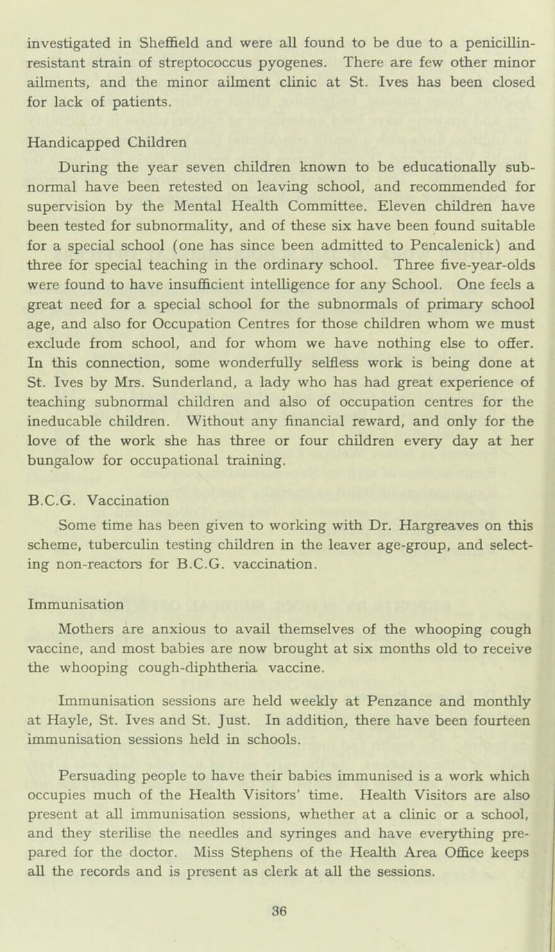 investigated in Shefl&eld and were all found to be due to a penicillin- resistant strain of streptococcus pyogenes. There are few other minor ailments, and the minor ailment clinic at St. Ives has been closed for lack of patients. Handicapped Children During the year seven children known to be educationally sub- normal have been retested on leaving school, and recommended for supervision by the Mental Health Committee. Eleven children have been tested for subnormality, and of these six have been found suitable for a special school (one has since been admitted to Pencalenick) and three for special teaching in the ordinary school. Three five-year-olds were found to have insufficient intelligence for any School. One feels a great need for a special school for the subnormals of primary school age, and also for Occupation Centres for those children whom we must exclude from school, and for whom we have nothing else to ofier. In this connection, some wonderfully selfless work is being done at St. Ives by Mrs. Sunderland, a lady who has had great experience of teaching subnormal children and also of occupation centres for the ineducable children. Without any financial reward, and only for the love of the work she has three or four children every day at her bungalow for occupational training. B.C.G. Vaccination Some time has been given to working with Dr. Hargreaves on this scheme, tuberculin testing children in the leaver age-group, and select- ing non-reactors for B.C.G. vaccination. Immunisation Mothers are anxious to avail themselves of the whooping cough vaccine, and most babies are now brought at six months old to receive the whooping cough-diphtheria vaccine. Immunisation sessions are held weekly at Penzance and monthly at Hayle, St. Ives and St. Just. In addition^ there have been fourteen immunisation sessions held in schools. Persuading people to have their babies immunised is a work which occupies much of the Health Visitors’ time. Health Visitors are also present at all immunisation sessions, whether at a clinic or a school, and they sterilise the needles and syringes and have everything pre- pared for the doctor. Miss Stephens of the Health Area Office keeps all the records and is present as clerk at aU the sessions.