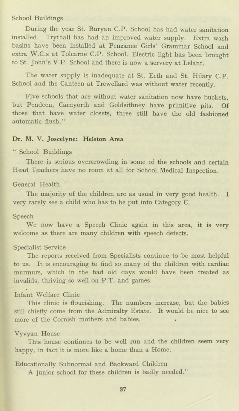 School Buildings During the year St. Buryan C.P. School has had water sanitation installed. Trythall has had an improved water supply. Extra wash basins have been installed at Penzance Girls' Grammar School and extra W.C.s at Tolcame C.P. School. Electric light has been brought to St. John’s V.P. School and there is now a servery at Lelant. The water supply is inadequate at St. Erth and St. Hilary C.P. School and the Canteen at Trewellard was without water recently. Five schools that are without water sanitation now have buckets, but Pendeen, Camyorth and Goldsithney have primitive pits. Of those that have water closets, three still have the old fashioned automatic flush.” Dr. M. V. Joscelyne: Helston Area ” School Buildings There is serious overcrowding in some of the schools and certain Head Teachers have no room at all for School Medical Inspection. General Health The majority of the children are as usual in very good health. I very rarely see a child who has to be put into Category C. Speech We now have a Speech Clinic again in this area, it is very welcome as there are many children with speech defects. Specialist Service The reports received from Specialists continue to be most helpful to us. It is encouraging to find so many of the children with cardiac murmurs, which in the bad old days would have been treated as invalids, thriving so well on P.T. and games. Infant Welfare Clinic This clinic is flourishing. The numbers increase, but the babies still chiefly come from the Admiralty Estate. It would be nice to see more of the Cornish mothers and babies. Vyvyan House This house continues to be well run and the children seem very happy, in fact it is more like a home than a Home. Educationally Subnormal and Backward Children A junior school for these children is badly needed.”