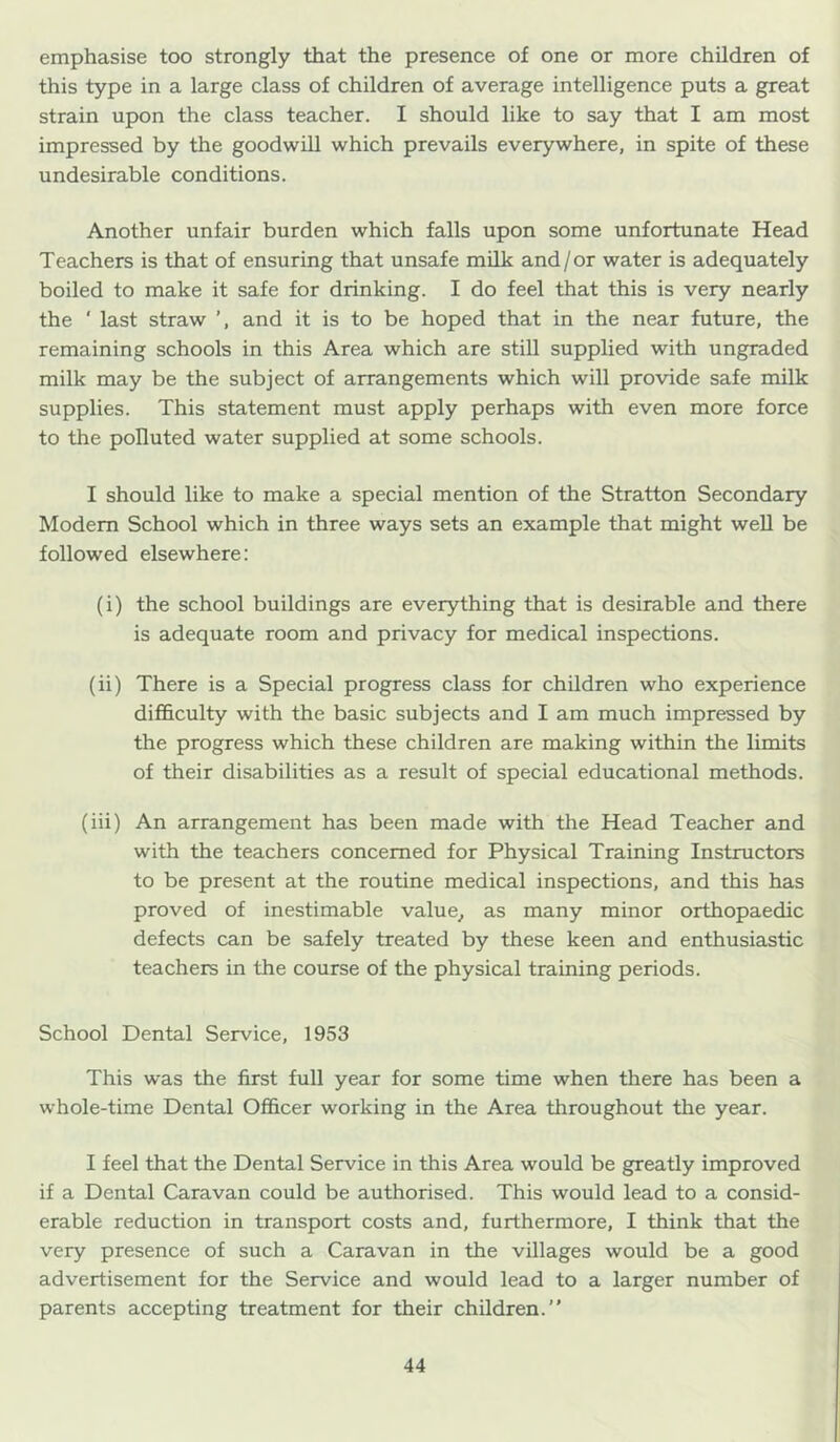 emphasise too strongly that the presence of one or more children of this type in a large class of children of average intelligence puts a great strain upon the class teacher. I should like to say that I am most impressed by the goodwill which prevails everywhere, in spite of these undesirable conditions. Another unfair burden which falls upon some unfortunate Head Teachers is that of ensuring that unsafe milk and/or water is adequately boiled to make it safe for drinking. I do feel that this is very nearly the ' last straw and it is to be hoped that in the near future, the remaining schools in this Area which are still supplied with ungraded milk may be the subject of arrangements which will provide safe milk supplies. This statement must apply perhaps with even more force to the polluted water supplied at some schools. I should like to make a special mention of the Stratton Secondary Modem School which in three ways sets an example that might well be followed elsewhere: (i) the school buildings are everything that is desirable and there is adequate room and privacy for medical inspections. (ii) There is a Special progress class for children who experience difihculty with the basic subjects and I am much impressed by the progress which these children are making within the limits of their disabilities as a result of special educational methods. (iii) An arrangement has been made with the Head Teacher and with the teachers concerned for Physical Training Instructors to be present at the routine medical inspections, and this has proved of inestimable value^ as many minor orthopaedic defects can be safely treated by these keen and enthusiastic teachers in the course of the physical training periods. School Dental Service, 1953 This was the first full year for some time when there has been a whole-time Dental Officer working in the Area throughout the year. I feel that the Dental Service in this Area would be greatly improved if a Dental Caravan could be authorised. This would lead to a consid- erable reduction in transport costs and, furthermore, I think that the very presence of such a Caravan in the villages would be a good advertisement for the Service and would lead to a larger number of parents accepting treatment for their children.