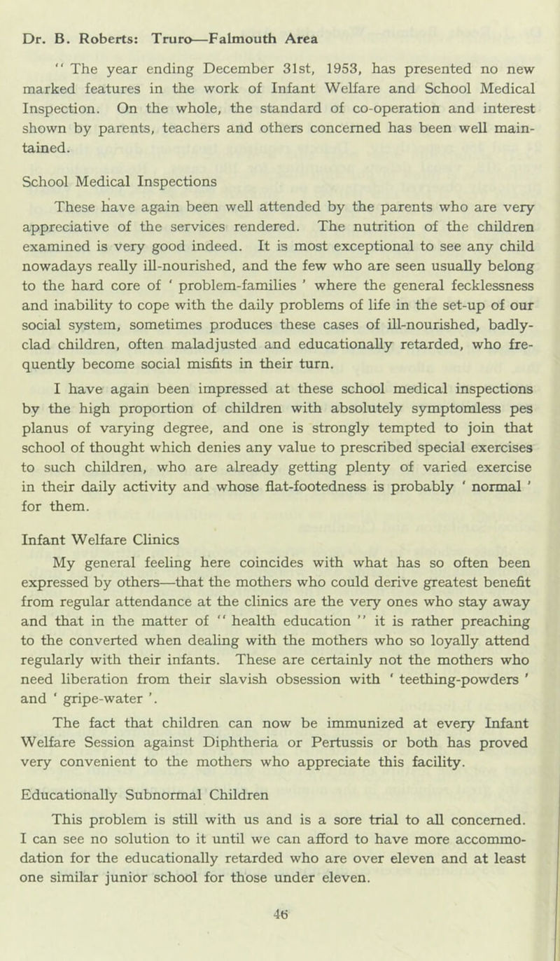 Dr. B. Roberts: Truro—Falmouth Area “ The year ending December 31st, 1953, has presented no new marked features in the work of Infant Welfare and School Medical Inspection. On the whole, the standard of co-operation and interest shown by parents, teachers and others concerned has been well main- tained. School Medical Inspections These have again been well attended by the parents who are very appreciative of the services rendered. The nutrition of the children examined is very good indeed. It is most exceptional to see any child nowadays really ill-nourished, and the few who are seen usually belong to the hard core of ‘ problem-families ’ where the general fecklessness and inability to cope with the daily problems of life in the set-up of our social system, sometimes produces these cases of ill-nourished, badly- clad children, often maladjusted and educationally retarded, who fre- quently become social misfits in their turn. I have again been impressed at these school medical inspections by the high proportion of children with absolutely symptomless pes planus of varying degree, and one is strongly tempted to join that school of thought which denies any value to prescribed special exercises to such children, who are already getting plenty of varied exercise in their daily activity and whose flat-footedness is probably ' normal ' for them. Infant Welfare Clinics My general feeling here coincides with what has so often been expressed by others—that the mothers who could derive greatest benefit from regular attendance at the clinics are the very ones who stay away and that in the matter of “ health education ” it is rather preaching to the converted when dealing with the mothers who so loyally attend regularly with their infants. These are certainly not the mothers who need liberation from their slavish obsession with ‘ teething-powders ' and ‘ gripe-water ’. The fact that children can now be immunized at every Infant Welfare Session against Diphtheria or Pertussis or both has proved very convenient to the mothers who appreciate this facility. Educationally Subnormal Children This problem is still with us and is a sore trial to all concerned. I can see no solution to it until we can afford to have more accommo- dation for the educationally retarded who are over eleven and at least one similar junior school for those under eleven.