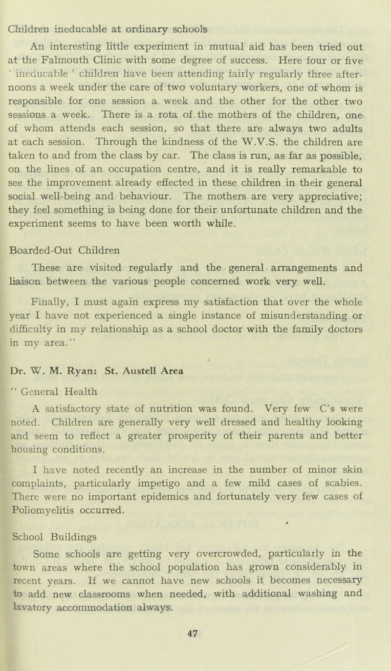 Children ineducable at ordinary schools An interesting little experiment in mutual aid has been tried out at the Falmouth Clinic with some degree of success. Here four or five ■ ineducable ’ children have been attending fairly regularly three after- noons a week under the care of two voluntary workers, one of whom is responsible for one session a week and the other for the other two sessions a week. There is a rota of the mothers of the children, one of whom attends each session, so that there are always two adults at each session. Through the kindness of the W.V.S. the children are taken to and from the class by car. The class is run, as far as possible, on the lines of an occupation centre, and it is really remarkable to see the improvement already effected in these children in their general social well-being and behaviour. The mothers are very appreciative; they feel something is being done for their unfortunate children and the experiment seems to have been worth while. Boarded-Out Children These are visited regularly and the general arrangements and liaison between the various people concerned work very well. Finally, I must again express my satisfaction that over the whole year I have not experienced a single instance of misunderstanding or difficulty in my relationship as a school doctor with the family doctors in my area.” Dr. W. M, Ryan: St. Austell Area ” General Health A satisfactory state of nutrition was found. Very few C’s were noted. Children are generally very well dressed and healthy looking and seem to reflect a greater prosperity of their parents and better housing conditions. I have noted recently an increase in the number of minor skin complaints, particularly impetigo and a few mUd cases of scabies. There were no important epidemics and fortunately very few cases of Poliomyelitis occurred. » School Buildings Some schools are getting very overcrowded, particularly in the town areas where the school population has grown considerably in recent years. If we cannot have new schools it becomes necessary to add new classrooms when needed, with additional washing and lavatory accommodation always.