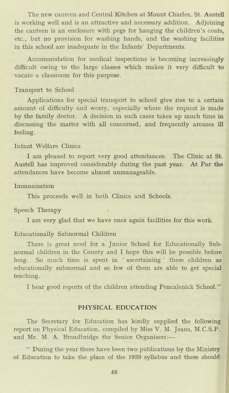 The new canteen and Central Kitchen at Mount Charles, St. Austell is working well and is an attractive and necessary addition. Adjoining the canteen is an enclosure with pegs for hanging the children’s coats, etc., but no provision for washing hands, and the washing facilities in this school are inadequate in the Infants’ Departments. Accommodation for medical inspections is becoming increasingly difficult owing to the large classes which makes it very difficult to vacate a classroom for this purpose. Transport to School Applications for special transport to school give rise to a certain amount of difficulty and worry, especially where the request is made by the family doctor. A decision in such cases takes up much time in discussing the matter with all concerned, and frequently arouses lU feeling. Infant Welfare Clinics I am pleased to report very good attendances. The Clinic at St. Austell has improved considerably during the past year. At Par the attendances have become almost unmanageable. Immunisation This proceeds well in both Clinics and Schools. Speech Therapy I am very glad that we have once again facilities for this work. Educationally Subnormal Children There is great need for a Junior School for Educationally Sub- normal children in the County and I hope this wUl be possible before long. So much time is spent in ' ascertaining ’ these children as educationally subnormal and so few of them are able to get special teaching. I hear good reports of the children attending Pencalenick School.” PHYSICAL EDUCATION The Secretary for Education has kindly supplied the following report on Physical Education, compiled by Miss V. M. Jeans, M.C.S.P. and Mr. M. A. Broadbridge the Senior Organisers:— ‘' During the year there have been two publications by the Ministry of Education to take the place of the 1933 syllabus and these should
