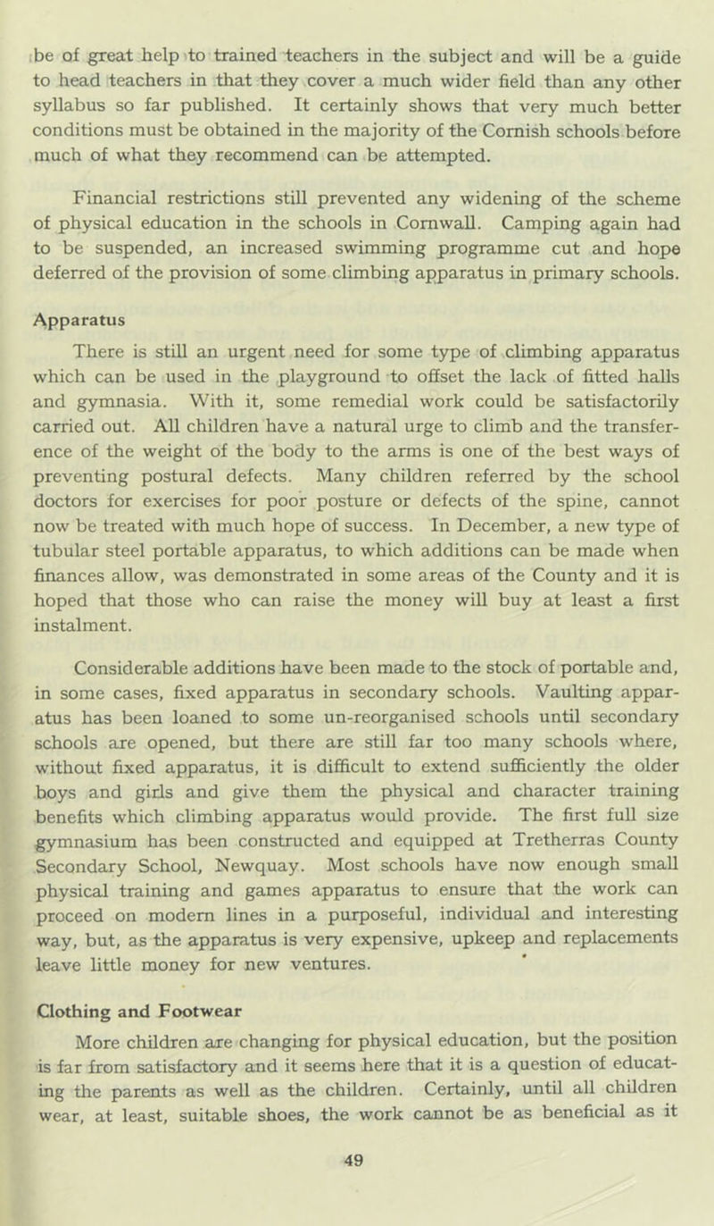 ibe of great helpito trained teachers in the subject and will be a guide to head teachers in that they cover a much wider field than any other syllabus so far published. It certainly shows that very much better conditions must be obtained in the majority of the Cornish schools before much of what they recommend can be attempted. Financial restrictions still prevented any widening of the scheme of physical education in the schools in Cornwall. Camping again had to be suspended, an increased swimming programme cut and hope deferred of the provision of some climbing apparatus in primary schools. Apparatus There is still an urgent need for some type of .climbing apparatus which can be used in the playground to offset the lack of fitted halls and gymnasia. With it, some remedial work could be satisfactorily carried out. AU children have a natural urge to climb and the transfer- ence of the weight of the body to the arms is one of the best ways of preventing postural defects. Many children referred by the school doctors for exercises for poor posture or defects of the spine, cannot now be treated with much hope of success. In December, a new type of tubular steel portable apparatus, to which additions can be made when finances allow, was demonstrated in some areas of the County and it is hoped that those who can raise the money will buy at least a first instalment. Considerable additions have been made to the stock of portable and, in some cases, fixed apparatus in secondary schools. Vaulting appar- atus has been loaned to some un-reorganised schools until secondary schools are opened, but there are still far too many schools where, without fixed apparatus, it is difficult to extend sufficiently the older boys and gids and give them the physical and character training benefits which climbing apparatus would provide. The first full size gymnasium has been constructed and equipped at Tretherras County Secondary School, Newquay. Most schools have now enough small physical training and games apparatus to ensure that the work can proceed on modem lines in a purposeful, individual and interesting way, but, as the apparatus is very expensive, upkeep and replacements leave little money for new ventures. Clothing and Footwear More children are changing for physical education, but the position is far from satisfactory and it seems here that it is a question of educat- ing the parents as well as the children. Certainly, imtil all children wear, at least, suitable shoes, the work cannot be as beneficial as it