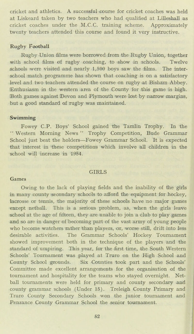 cricket and athletics. A successful course for cricket coaches was held at Liskeard taken by two teachers who had qualified at Lilleshall as cricket coaches under the M.C.C. training scheme. Approximately twenty teachers attended this course and found it very instructive. Rugby Football Rugby Union films were borrowed from the Rugby Union^ together with school films of rugby coaching, to show in schools. Twelve schools were visited and nearly 1,500 boys saw the films. The inter- school match programme has shown that coaching is on a satisfactory level and two teachers attended .the course on rugby at Bisham Abbey. Enthusiasm in the western area of the County for this game is high. Both games against Devon and Plymouth were lost by narrow margins, but a good standard of rugby was maintained. Swimming Fowey C.P. Boys’ School gained the Tamlin Trophy. In the “ Western Morning News ” Trophy Competition, Bude Grammar School just beat the holders—Fowey Grammar School. It is expected that interest in these competitions which involve all children in the school will increase in 1954. GIRLS Games Owing to the lack of playing fields and the inability of the girls in many county secondary schools to afford the equipment for hockey, lacrosse or tennis, the majority of these schools have no major games except netball. This is a serious problem, as, when the girls leave •school at the age of fifteen, they are unable to join a club to play games and so are in danger of becoming part of the vast army of young people who become watchers rather than players, or, worse stiU, drift into less desirable activities. The Grammar Schools’ Hockey Tournament showed improvement both in the technique of the players and the standard of umpiring. This year, for the fiorst time, the South Western Schools’ Tournament was played at Truro on the High School and County School grounds. Six Counties took part and the Schools’ Committee made excellent arrangements for the organisation of the tournament and hospitality for the teams who stayed overnight. Net- ball tournaments were held for primary and county secondary and county grammar schools (Under 15). Treleigh County Primary and Truro County Secondary Schools won the junior tournament and Penzance County Grammar School the senior tournament.