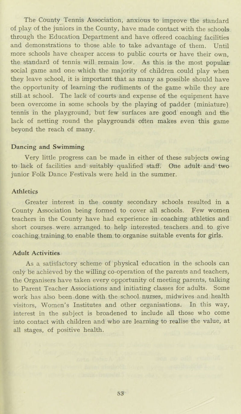 The County Tennis Association, anxious to improve the standard of play of the juniors in the County, have made contact with the schools through the Education Department and have offered coaching facilities and demonstrations to those able to take advantage of them. Until more schools have cheaper access to public courts or have their own, the standard of tennis will remain low. As this is the most popular social game and one which the majority of children could play when they leave school, it is important that as many as possible should have the opportunity of learning the rudiments of the game while they are still at school. The lack of courts and expense of the equipment have been overcome in some schools by the playing of padder (miniature) tennis in the playground, but few surfaces are good enough and the lack of netting round the playgrounds often makes even this game beyond the reach of many. Dancing and Swimming Very little progress can be made in either of these subjects owing to lack of facilities and suitably qualified staff. One adult and^two junior Folk Dance Festivals were held in the summer. Athletics Greater interest in the county secondary schools resulted in a County Association being formed to cover all schools. Few women teachers in the County have had experience in coaching athletics and short courses were arranged to help interested teachers and to give coaching training to enable them to organise suitable events for girls. Adult Activities As a satisfactory scheme of physical education in the schools can only be achieved by the willing co-operation of the parents and teachers, the Organisers have taken every opportunity of meeting parents, talking to Parent Teacher Associations and initiating classes for adults. Some work has also been done with the school nurses, midwives and health visitors. Women’s Institutes and other organisations. In this way, interest in the subject is broadened to include all those who come into contact with children and who are learning to realise the value, at all stages, of positive health.